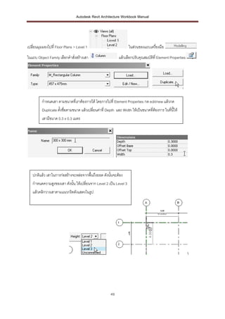 Autodesk Revit Architecture Workbook Manual




เปลี่ยนมุมมองไปที่ Floor Plans > Level 1                           ในส่วนของแถบเครื่องมือ
ในแถบ Object Family เลือกคาสั่งสร้างเสา                     แล้วเลือกปรับคุณสมบัติที่ Element Properties




         กาหนดเสา ตามขนาดที่เราต้องการได้ โดยการไปที่ Element Properties กด edit/new แล้วกด
         Duplicate ตั้งชื่อตามขนาด แล้วเปลี่ยนค่าที่ Depth และ Width ให้เป็นขนาดทีต้องการ ในที่นให้
                                                                                  ่             ี้
         เสามีขนาด 0.3 x 0.3 เมตร




   ปกติแล้ว เสาในการก่อสร้างจะหล่อจากพื้นถึงยอด ดังนั้นจะต้อง
   กาหนดความสูงของเสา ดังนั้น ให้เปลี่ยนจาก Level 2 เป็น Level 3
   แล้วคลิกวางเสาตามแนวกริดดังแสดงในรูป




                                                                                                           




                                                      49
 