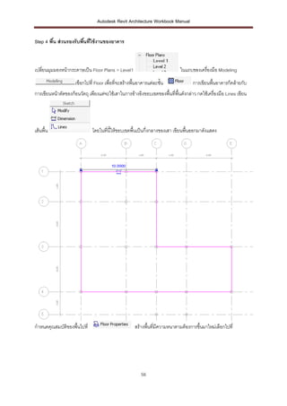 Autodesk Revit Architecture Workbook Manual


Step 4 พืน ส่ วนรองรับพืนที่ใช้ งานของอาคาร
         ้              ้



เปลี่ยนมุมมองหน้ากระดาษเป็น Floor Plans > Level1                             ในแถบของเครื่องมือ Modeling
                     เฃือกไปที่ Floor เพื่อที่จะสร้างพืนอาคารแต่ละชั้น
                                                       ้                            การเขียนพื้นอาคารก็คล้ายกับ
การเขียนหน้าตัดของก้อนวัตถุ เพียงแต่จะใช้เสาในการอ้างอิงขอบเขตของพื้นที่พื้นดังกล่าว กดใช้เครื่องมือ Lines เขียน




เส้นพื้น                      โดยในที่นี้ให้ขอบเขตพื้นเป็นกึ่งกลางของเสา เขียนพื้นออกมาดังแสดง




กาหนดคุณสมบัติของพื้นไปที่                            สร้างพื้นที่มีความหนาตามต้องการขึ้นมาใหม่เลือกไปที่




                                                         56
 