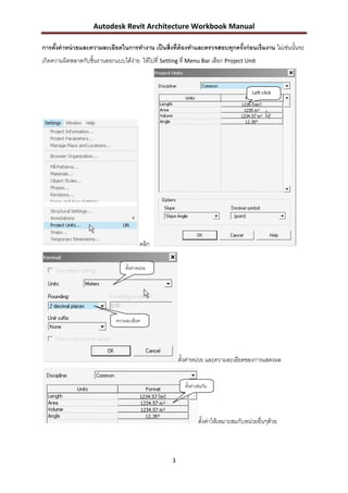 Autodesk Revit Architecture Workbook Manual

การตังค่ าหน่ วยและความละเอียดในการทางาน เป็ นสิ่งที่ต้องทาและตรวจสอบทุกครังก่ อนเริ่มงาน ไม่เช่นนั้นจะ
     ้                                                                     ้
เกิดความผิดพลาดกับชิ้นงานออกแบบได้ง่าย ให้ไปที่ Setting ที่ Menu Bar เลือก Project Unit


                                                                                          Left click




                                          คลิก

                                  ตั้งค่าหน่วย




                              ความละเอียด




                                                         ตั้งค่าหน่วย และความละเอียดของการแสดงผล


                                                           ตั้งค่าเช่นกัน




                                                                   ตั้งค่าให้เหมาะสมกับหน่วยอื่นๆด้วย



                                                     3
 