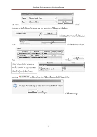 Autodesk Revit Architecture Workbook Manual




Edit / New…                                                                                      เลือกที่
Duplicate แล้วตั้งชื่อพื้นใหม่เป็น Generic 400 mm เพราะต้องการให้พื้นหนา 400 มิลลิเมตร


                                                                        จากนั้นปรับแก้ค่าความหนาพื้นที่ Structure


>Edit ….                                                                            แล้วแก้คาความหนาเป็น 0.4
                                                                                            ่




ดังรูป                                                                            จากนั้นกด
 ปรับค่า offset เท่าจานวนความหนา
 ของพื้น ไม่เช่นนั้น ตัว top ด้านบนของ
. พื้นจะไปอยู่ในระดับเดียวกับคาน

จากนั้นกด                    จะมีคาถามขึ้นมาว่าจะให้ดงผนังขึ้นมาชนพื้นนีมั้ยให้ตอบไปที่ NO
                                                     ึ                  ้




                                                                                 จะได้พื้นออกมาดังรูป




                                                       57
 