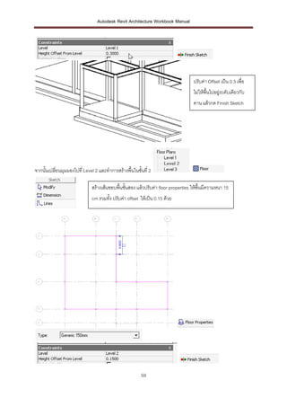 Autodesk Revit Architecture Workbook Manual




                                                                                   ปรับค่า Offset เป็น 0.3 เพื่อ
                                                                                   ไม่ให้พื้นไปอยู่ระดับเดียวกับ
                                                                                   คาน แล้วกด Finish Sketch




จากนั้นเปลี่ยนมุมมองไปที่ Level 2 และทาการสร้างพื้นในชั้นที่ 2

                              สร้างเส้นขอบพื้นชั้นสอง แล้วปรับค่า floor properties ให้พื้นมีความหนา 15
                              cm รวมทั้ง ปรับค่า offset ให้เป็น 0.15 ด้วย




                                                        59
 