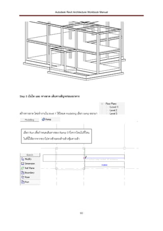 Autodesk Revit Architecture Workbook Manual




Step 5 บันได และ ทางลาด เส้ นทางสัญจรของอาคาร



สร้างทางลาด โดยทางานใน level 1 ใช้โหมด modeling เลือก ramp ออกมา
                                                                             .


   เลือก Run เพื่อกาหนดเส้นทางของ Ramp ว่าวิ่งจากไหนไปที่ไหน
   ในที่นี้ให้ลากจากขวาไปทางซ้ายตรงด้านข้างซุ้มทางเข้า




                                                         60
 