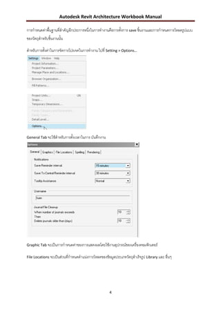 Autodesk Revit Architecture Workbook Manual

การกาหนดค่าพื้นฐานที่สาคัญอีกประการหนึ่งในการทางานคือการตั้งการ save ชิ้นงานและการกาหนดการโหลดรูปแบบ
ของวัตถุสาหรับชิ้นงานนั้น

สาหรับการตังค่าในการจัดการโปรเจคในการทางาน ไปที่ Setting > Options…
           ้




General Tab จะใช้สาหรับการตั้งเวลาในการ บันทึกงาน




Graphic Tab จะเป็นการกาหนดค่าของการแสดงผลโดยใช้งานอุปกรณ์ของเครื่องคอมพิวเตอร์

File Locations จะเป็นส่วนที่กาหนดตาแน่งการโหลดของข้อมูลประเภทวัตถุสาเร็จรูป Library และ อื่นๆ




                                                     4
 