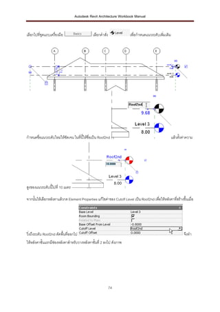 Autodesk Revit Architecture Workbook Manual


เลือกไปที่ชุดแถบเครื่องมือ                    เลือกคาสั่ง              เพื่อกาหนดแนวระดับเพิมเติม
                                                                                            ่




กาหนดชื่อแนวระดับใหม่ให้ชดเจน ในที่นี้ให้ชื่อเป็น Roof2nd
                         ั                                                                          แล้วตั้งค่าความ




สูงของแนวระดับนี้ไปที่ 10 เมตร

จากนั้นให้เลือกหลังคาแล้วกด Element Properties แก้ไขค่าของ Cutoff Level เป็น Roof2nd เพื่อให้หลังคาที่สร้างขึ้นเมื่อ




วิ่งถึงระดับ Roof2nd ตัดพื้นที่ออกไป                                                                         จึงทา
ให้หลังคาชั้นแรกมีช่องหลังคาสาหรับวางหลังคาชั้นที่ 2 ลงไป ดังภาพ




                                                            74
 