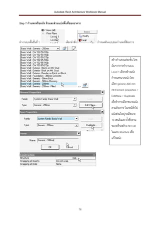 Autodesk Revit Architecture Workbook Manual


Step 7 กาแพงหรือผนัง ผิวและส่ วนแบ่ งพืนที่ของอาคาร
                                       ้




ทางานบนพื้นชั้นที่ 1                  เลือกคาสั่ง              กาหนดต้นแบบของกาแพงทีต้องการ
                                                                                    ่



                                                                          สร้างกาแพงแต่ละชั้น โดย
                                                                          เริ่มจากการทางานบน
                                                                          Level 1 เลือกสร้างผนัง
                                                                          กาหนดขนาดผนัง โดย
                                                                          เลือก generic 200 mm
                                                    >>
                                                                          กด Element properties >
                                                                          Edit/New > Duplicate
                                                                          เพื่อทาการเลือกขนาดผนัง
                                                                          ตามต้องการ ในกรณีทวไป
                                                                                            ั่
                                                                          ผนังส่วนใหญ่จะมีขนาด
                                                                          10 เซนติเมตร ตั้งชื่อตาม
                                                                          ขนาดที่จะสร้าง กด Edit
                                                                          ในแถบ structure เพื่อ
                                                                          แก้ไขผนัง




                                                    78
 