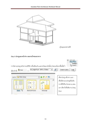Autodesk Revit Architecture Workbook Manual




                                                                                 ดูในมุมมองสามมิติ



Step 8 ประตูและหน้ าต่ าง ลมหายใจของอาคาร



การใส่งานประตู-หน้าต่างจะมีวิธการที่เหมือนกัน และจะใส่แยกเป็นชั้นๆ โดยจะเริ่มจกพื้นชั้นที่ 1
                              ี

เลือกคาสัง
         ่                 >>


                                                                                เลือกประตู แล้วกด Load…
                                                                                เพื่อเลือกแบบประตูเพิ่มเติม
                                                                                จากทีมีให้ใน โปรเจค ณ ตอน
                                                                                     ่
                                                                                แรก เลือกไปที่แฟ้มงาน ประตู
                                                                                Door




                                                        83
 
