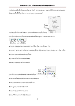 Autodesk Revit Architecture Workbook Manual

การเปิดชุดของเครื่องมือทีใช้ออกแบบเป็นส่วนสาคัญที่ทาให้การออกแบบต่างๆสามารถทาได้โดยง่าย และมีความสะดวก
                         ่
โดยชุดของเครื่องมือได้แยกประเภทตามการงานของการออกแบบอยู่แล้ว




                                                                       Right
                                                                       click



การเปิดชุดเครื่องมือต่างๆทาได้โดยการ คลิกขวาบนชื่อของแถบชุดเครื่องมืออื่นๆ

แถบเครื่องมือที่สาคัญเป็นเบื้องต้นอีกอย่างคือเครื่องมือที่ใช้ควบคุมการ กาหนดหน้าจอการทางาน


    1     2      3     4      5


1ควบคุมการหมุนมุมมองของการแสดงผล (สามารถใช้ เมาส์ปุ่มกลาง + ปุ่ม Shift ค้าง)

2ควบคุมการ ซูมภาพ และการเลือนภาพการแสดงผล (เลื่อนเมาส์ปุ่มกลาง เป็นการซูม, กดเมาส์กลางค้าง เป็นการเลื่อน)
                           ่

3ควบคุมการแสดงผลความหนาของเส้นที่แสดง

4ความคุมการเปิด-ปิด การแสดงก้อน Mass

5 ควบคุมการแสดงผลภาพเป็นแบบสามมิติ




                                                           1      2


แถบเครื่องมือส่วนสุดท้ายทีใช้ควบคุมแสดงผลของชิ้นงาน
                          ่
                                                                        3           4        5

1กาหนดสเกลที่แสดงผลในหน้าจอการทางานและการทาเอกสาร

2กาหนดคุณภาพของการแสดงรายละเอียดของชิ้นงาน

3กาหนดรูปแบบการแสดงผลเชิงสามมิติ

4กาหนดวัตถุที่เลือกให้ซ่อนการแสดงผล

5กาหนดให้มีการแสดงผลวัตถุทซ่อนไว้ออกมา
                          ี่

                                                       6
 