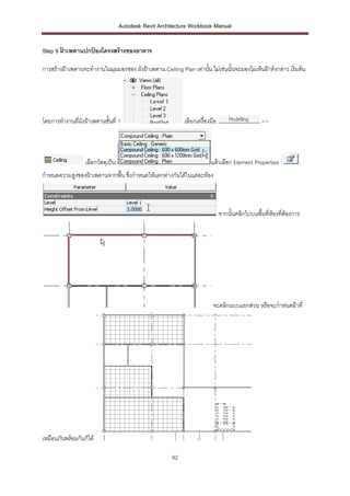 Autodesk Revit Architecture Workbook Manual


Step 9 ฝาเพดานปกปองโครงสร้ างของอาคาร
       ้         ้

การสร้างฝ้าเพดานจะทางานในมุมมองของ ผังฝ้าเพดาน Ceiling Plan เท่านั้น ไม่เช่นนั้นจะมองไม่เห็นฝ้าด้งกล่าว เริ่มต้น




โดยการทางานที่ผังฝ้าเพดานชั้นที่ 1                          เลือกเครื่องมือ                     >>



                  เลือกวัสดุเป็น                                        แล้วเลือก Element Properties
กาหนดความสูงของฝ้าเพดานจากพื้น ซึ่งกาหนดให้แตกต่างกันได้ในแต่ละห้อง



                                                                              จากนั้นคลิกไปบนพื้นที่ห้องทีต้องการ
                                                                                                          ่




                                                                         จะคลิกแบบแยกส่วน หรือจะกาหนดฝ้าที่




เหมือนกันพร้อมกันก็ได้

                                                       92
 