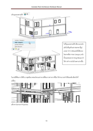 Autodesk Revit Architecture Workbook Manual


ปรับมุมมองสามมิติ




                                                                                  ไปที่มุมมองสามมิติ เลือกแนวผนัง
                                                                                  แล้วไปที่มุมซ้ายล่างของจอ ที่รูป
                                                                                  แว่นตา ทาการซ่อนผนังที่เลือกลง
                                                                                  โดยกดเลือก Hide Category ผนัง
                                                                                  ทั้งหมดของอาคารจะถูกซ่อนลง ทา
                                                                                  ให้การทางานกับฝ้าเพดานง่ายขึน
                                                                                                              ้




ในกรณีที่ต้องการให้ฝ้าบางชุดมีขนาดของโครงเคร่าตามทีต้องการต่างจากที่มีมาให้ สามารถทาได้โดยคลิกเลือกฝ้าที่
                                                   ่
เปลี่ยน




แล้วกด Element Properties




                                                     93
 