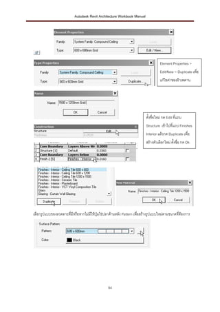 Autodesk Revit Architecture Workbook Manual




                                                                                  Element Properties >
                                                                                  Edit/New > Duplicate เพื่อ
                                                                                  แก้ไขค่าของฝ้าเพดาน




                                                                        ตั้งชื่อใหม่ กด Edit ที่แถบ
                                                                        Structure เข้าไปที่แถบ Finishes
                                                                        Interior แล้วกด Duplicate เพื่อ
                                                                        สร้างตัวเลือกใหม่ ตั้งชื่อ กด Ok




เลือกรูปแบบของลวดลายทีมีหรือหากไม่มให้ปุ่มไข่ปลาด้านหลัง Pattern เพื่อสร้างรูปแบบใหม่ตามขนาดทีต้องการ
                      ่            ี                                                          ่




                                                94
 
