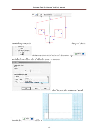 Autodesk Revit Architecture Workbook Manual




เลือกคลิกที่วตถุแล้วกดปุม Edit
             ั          ่                                                               เลือกมุมมองไปที่ East




                                 แล้วเลือกการทางานของระนาบใหม่โดยคลิกไปที่ Work Plan ดังรูป
จากนั้นเลือกชื่อระนาบที่ต้องการทางาน ในที่นี้จะทางานบนระราบ Dome plan




                                                             แล้วกดให้ระนาบการทางานแสดงออกมา โดยกดที่




ไอคอนดังกล่าว                       จะได้ดังภาพ


                                                       17
 