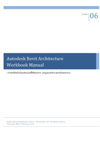 Chapter
                                                                                                 06




Autodesk Revit Architecture
Workbook Manual
( กาแพงหรือผนัง ผิวและส่ วนแบ่ งพืนที่ของอาคาร, ประตูและหน้ าต่ าง ลมหายใจของอาคาร )
                                  ้




CAD Development Unit, Faculty of Architecture,
Chiang Mai University
 