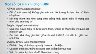 Một số lợi ích khi chọn BIM
Kết hợp làm việc (Coordination)
 Chỉ rõ mối quan hệ không gian của các đối tượng ảo tạo nên mô hình
công trình
 Kết hợp thành mô hình công trình thống nhất, giảm thiểu lỗi trong quá
trình chia sẻ thông tin
Sự giao tiếp (Communication)
 Giúp mọi người hiểu rõ được công trình, không bị nhầm lẫn khi quan sát
mô hình 2D
 Cải thiện khả năng giao tiếp giữa các nhà thiết kế, chủ đầu tư, giám sát,
nhà thầu
Quản lý dữ liệu (Data management)
 Dữ liệu công trình được quản lý theo các cấu kiện
 Các bản trình bày, thống kê được trích xuất bất kỳ lúc nào
 Việc tìm kiếm, lọc, lưu trữ dữ liệu nhanh chóng
 