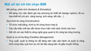 Một số lợi ích khi chọn BIM
Mô phỏng, phân tích (Analysis & Simulation)
 Dễ dàng cho việc đánh giá các phương án thiết kế (design option), tối ưu
hóa thiết kế (chi phí, năng lượng, ánh sáng, kết cấu…)
Quá trình thi công (Construction)
 Tổ chức mặt bằng, trình tự thi công được hợp lý
 Các cấu kiện chế tạo sẵn được thực hiện một cách chính xác hơn
 Kết nối với các thiết bị công nghệ giúp quản lý thi công tại công trường
Quản lý cơ sở hạ tầng (Facilities Management)
 Truy xuất, quản lý thông tin dễ dàng nên việc vận hành và quản lý công
trình cũng hiệu quả hơn so với dữ liệu dạng bản vẽ giấy truyền thống
 