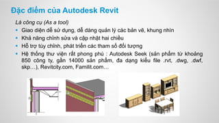 Đặc điểm của Autodesk Revit
Là công cụ (As a tool)
 Giao diện dễ sử dụng, dễ dàng quản lý các bản vẽ, khung nhìn
 Khả năng chỉnh sửa và cập nhật hai chiều
 Hỗ trợ tùy chỉnh, phát triển các tham số đối tượng
 Hệ thống thư viện rất phong phú : Autodesk Seek (sản phẩm từ khoảng
850 công ty, gần 14000 sản phẩm, đa dạng kiểu file .rvt, .dwg, .dwf,
skp…), Revitcity.com, Familit.com…
 