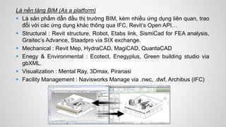 Là nền tảng BIM (As a platform)
 Là sản phẩm dẫn đầu thị trường BIM, kèm nhiều ứng dụng liên quan, trao
đổi với các ứng dụng khác thông qua IFC, Revit’s Open API…
 Structural : Revit structure, Robot, Etabs link, SismiCad for FEA analysis,
Graitec’s Advance, Staadpro via SIX exchange.
 Mechanical : Revit Mep, HydraCAD, MagiCAD, QuantaCAD
 Enegy & Environmental : Ecotect, Enegyplus, Green building studio via
gbXML.
 Visualization : Mental Ray, 3Dmax, Piranasi
 Facility Management : Navisworks Manage via .nwc, .dwf, Archibus (IFC)
 