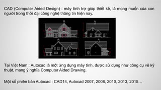 CAD (Computer Aided Design) : máy tính trợ giúp thiết kế, là mong muốn của con
người trong thời đại công nghệ thông tin hiện nay.
Tại Việt Nam : Autocad là một ứng dụng máy tính, được sử dụng như công cụ vẽ kỹ
thuật, mang ý nghĩa Computer Aided Drawing.
Một số phiên bản Autocad : CAD14, Autocad 2007, 2008, 2010, 2013, 2015…
 
