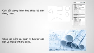 Các đối tượng hình học chưa có tính
thông minh.
Công tác kiểm tra, quản lý, lưu trữ các
bản vẽ mang tính thủ công.
 