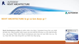 REVIT ARCHITECTURE là gì và làm được gì ?
Revit Architecture v.20xx là phần mềm của hãng Autodesk trong lĩnh vực thiết
kế kiến trúc. Đây là phần mềm mạnh mẽ cho thiết kế 3D phục vụ cho thiết kế kiến
trúc, xây dựng. Phần mềm Revit Architecture phù hợp với các Kiến trúc sư, Kỹ
sư, Họa viên, làm việc trong lĩnh vực Kiến trúc Xây dựng.
 