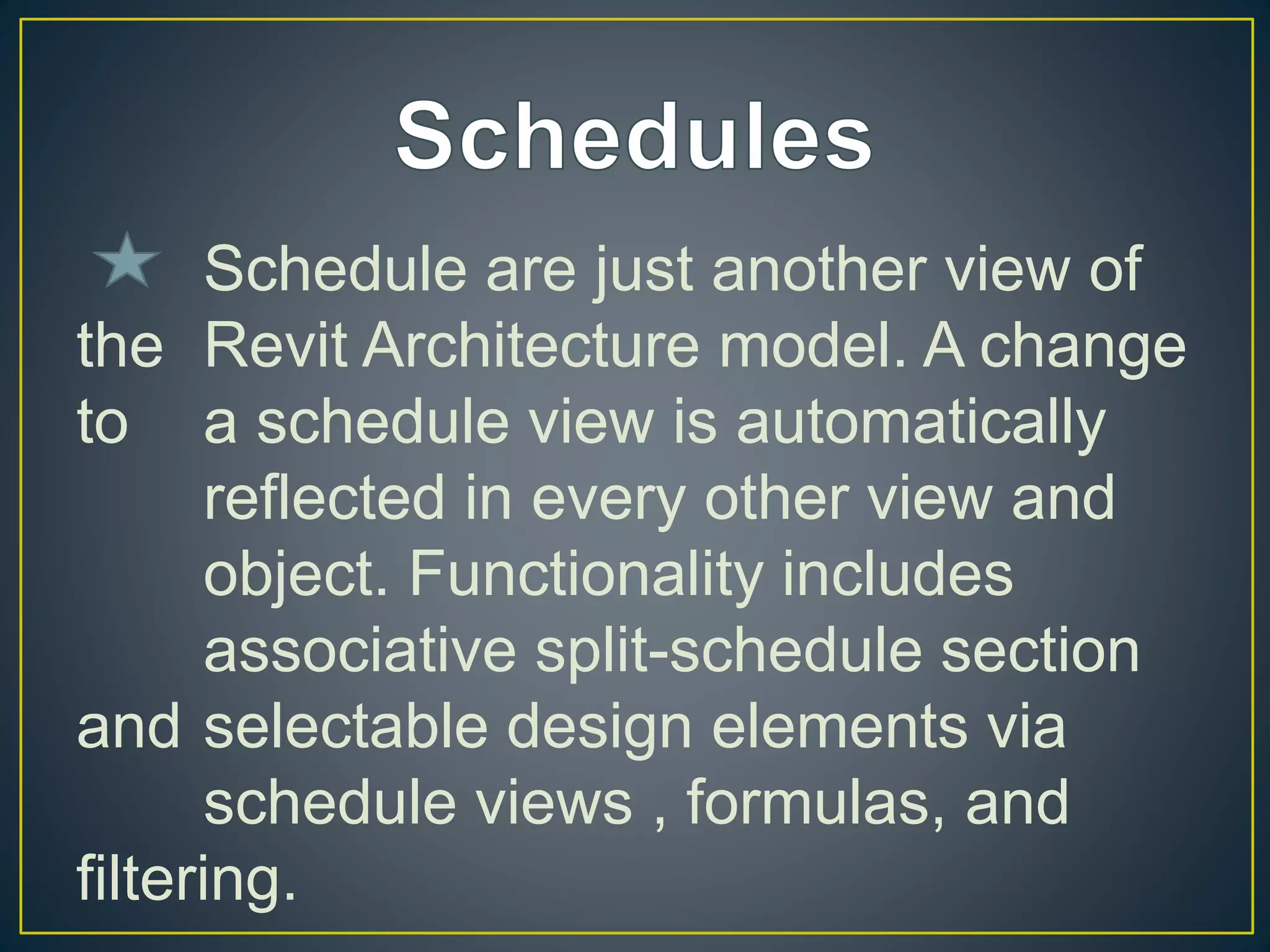 Schedule are just another view of
the Revit Architecture model. A change
to a schedule view is automatically
reflected in every other view and
object. Functionality includes
associative split-schedule section
and selectable design elements via
schedule views , formulas, and
filtering.
 