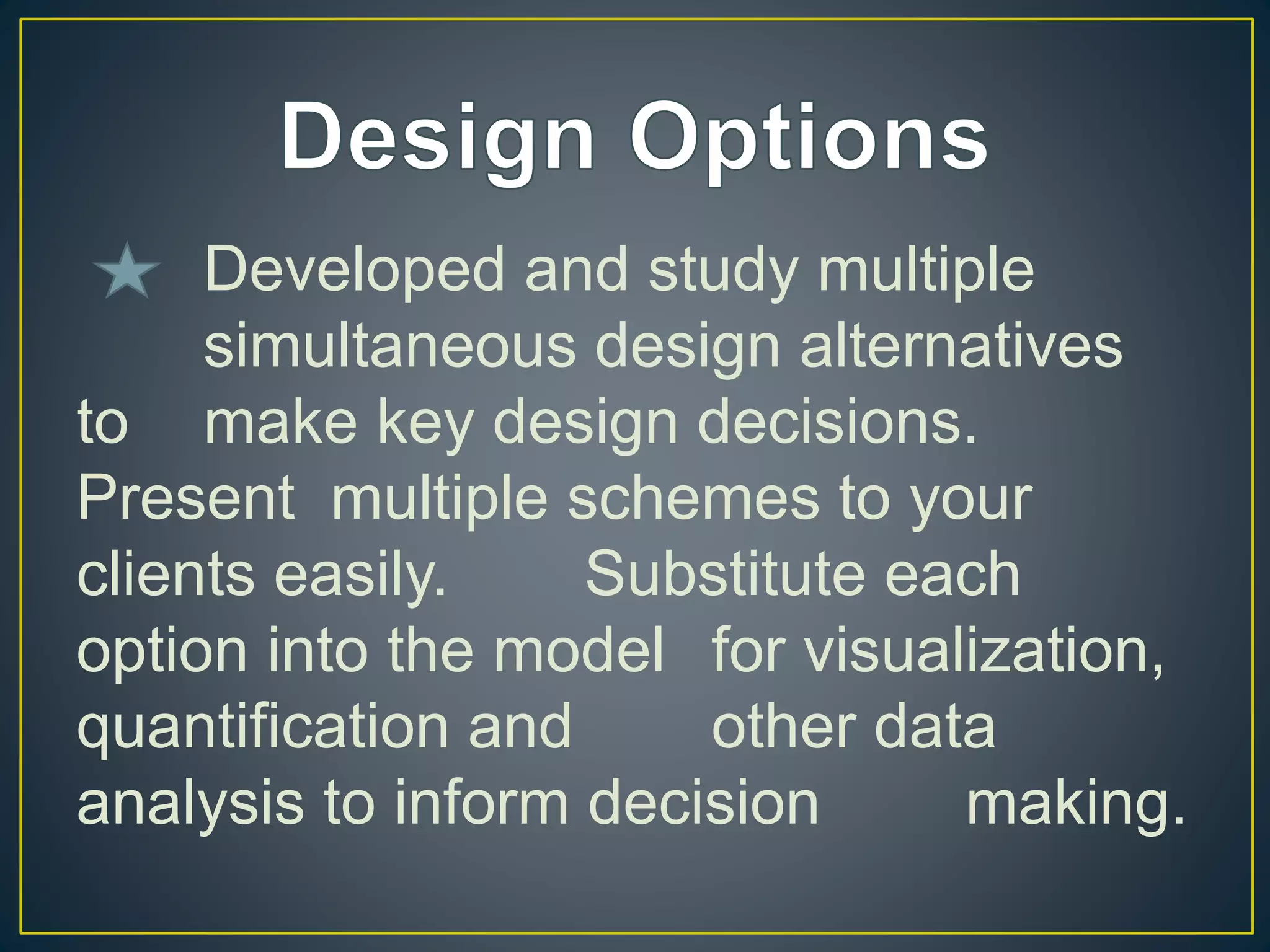 Developed and study multiple
simultaneous design alternatives
to make key design decisions.
Present multiple schemes to your
clients easily. Substitute each
option into the model for visualization,
quantification and other data
analysis to inform decision making.
 