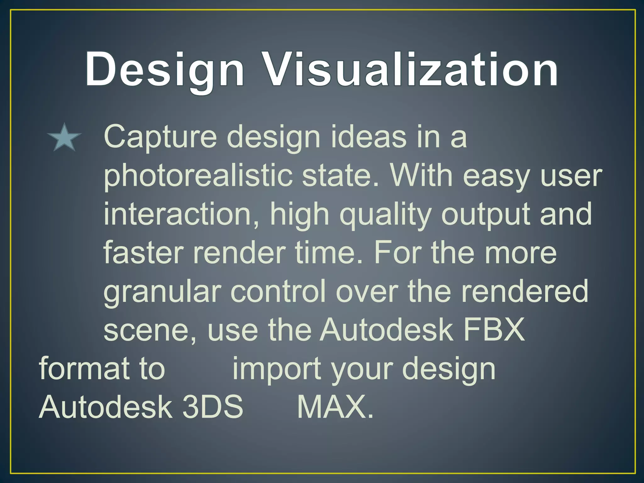 Capture design ideas in a
photorealistic state. With easy user
interaction, high quality output and
faster render time. For the more
granular control over the rendered
scene, use the Autodesk FBX
format to import your design
Autodesk 3DS MAX.
 