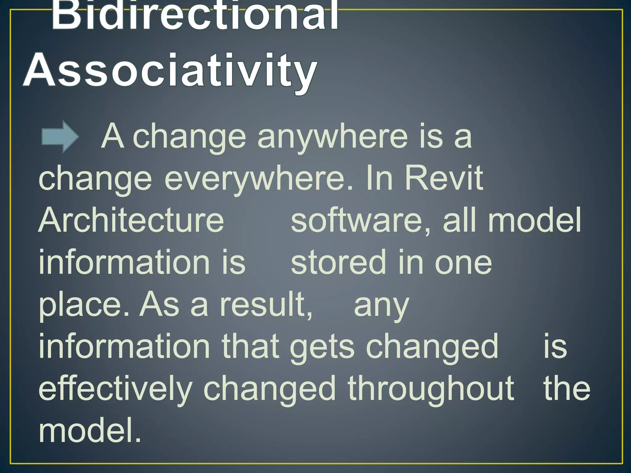 A change anywhere is a
change everywhere. In Revit
Architecture software, all model
information is stored in one
place. As a result, any
information that gets changed is
effectively changed throughout the
model.
 