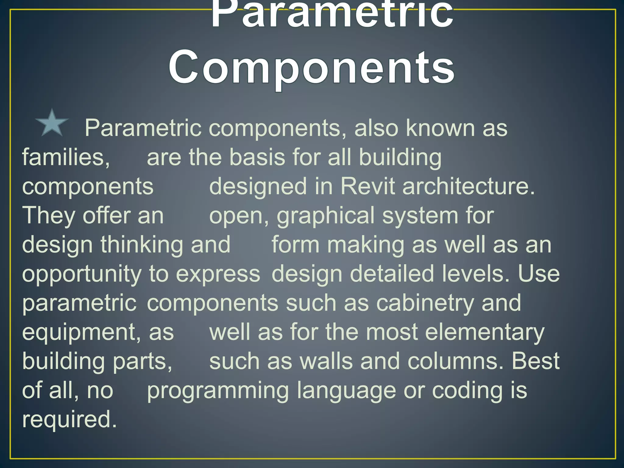 Parametric components, also known as
families, are the basis for all building
components designed in Revit architecture.
They offer an open, graphical system for
design thinking and form making as well as an
opportunity to express design detailed levels. Use
parametric components such as cabinetry and
equipment, as well as for the most elementary
building parts, such as walls and columns. Best
of all, no programming language or coding is
required.
 