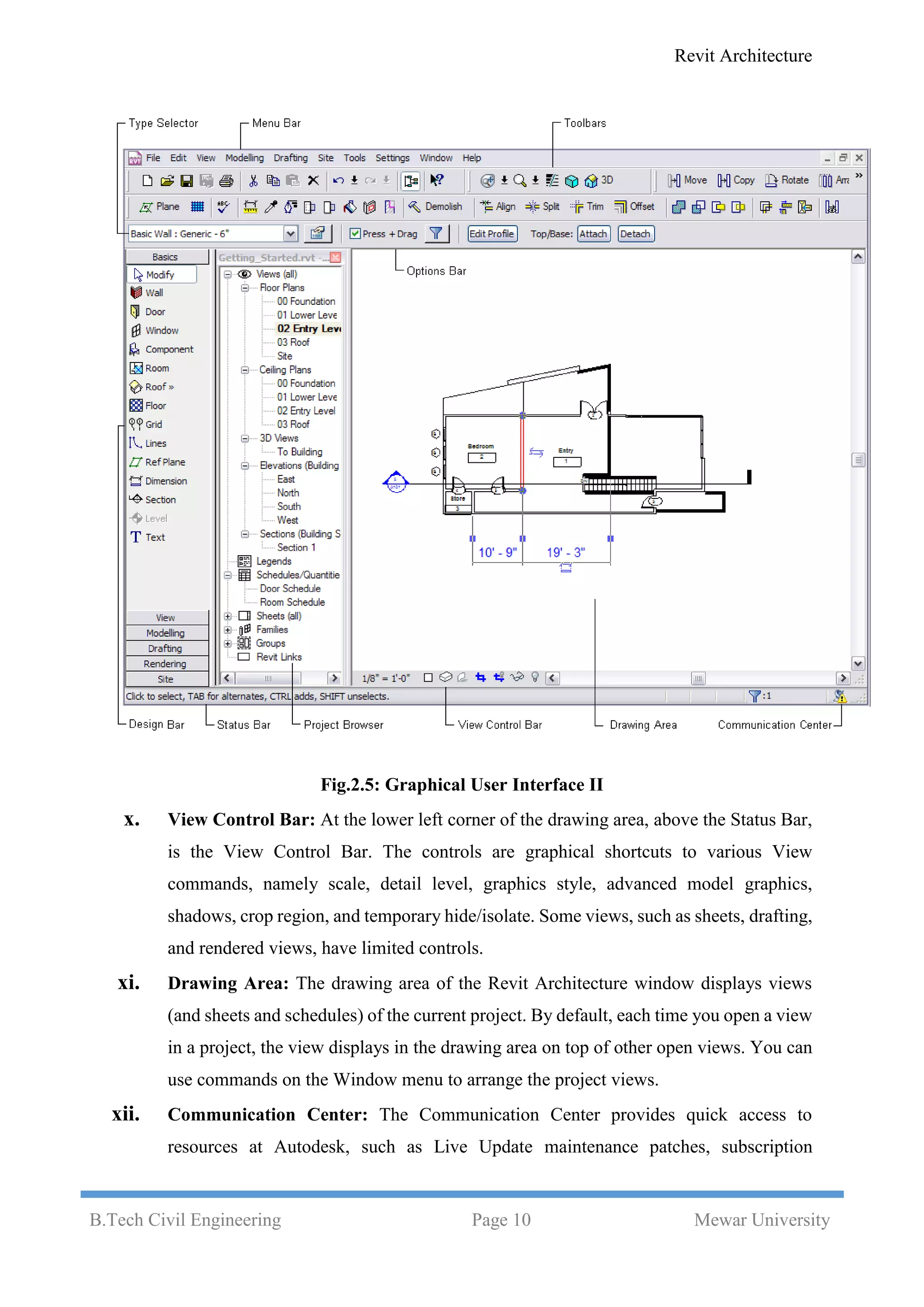 Revit Architecture
B.Tech Civil Engineering Page 10 Mewar University
Fig.2.5: Graphical User Interface II
x. View Control Bar: At the lower left corner of the drawing area, above the Status Bar,
is the View Control Bar. The controls are graphical shortcuts to various View
commands, namely scale, detail level, graphics style, advanced model graphics,
shadows, crop region, and temporary hide/isolate. Some views, such as sheets, drafting,
and rendered views, have limited controls.
xi. Drawing Area: The drawing area of the Revit Architecture window displays views
(and sheets and schedules) of the current project. By default, each time you open a view
in a project, the view displays in the drawing area on top of other open views. You can
use commands on the Window menu to arrange the project views.
xii. Communication Center: The Communication Center provides quick access to
resources at Autodesk, such as Live Update maintenance patches, subscription
 