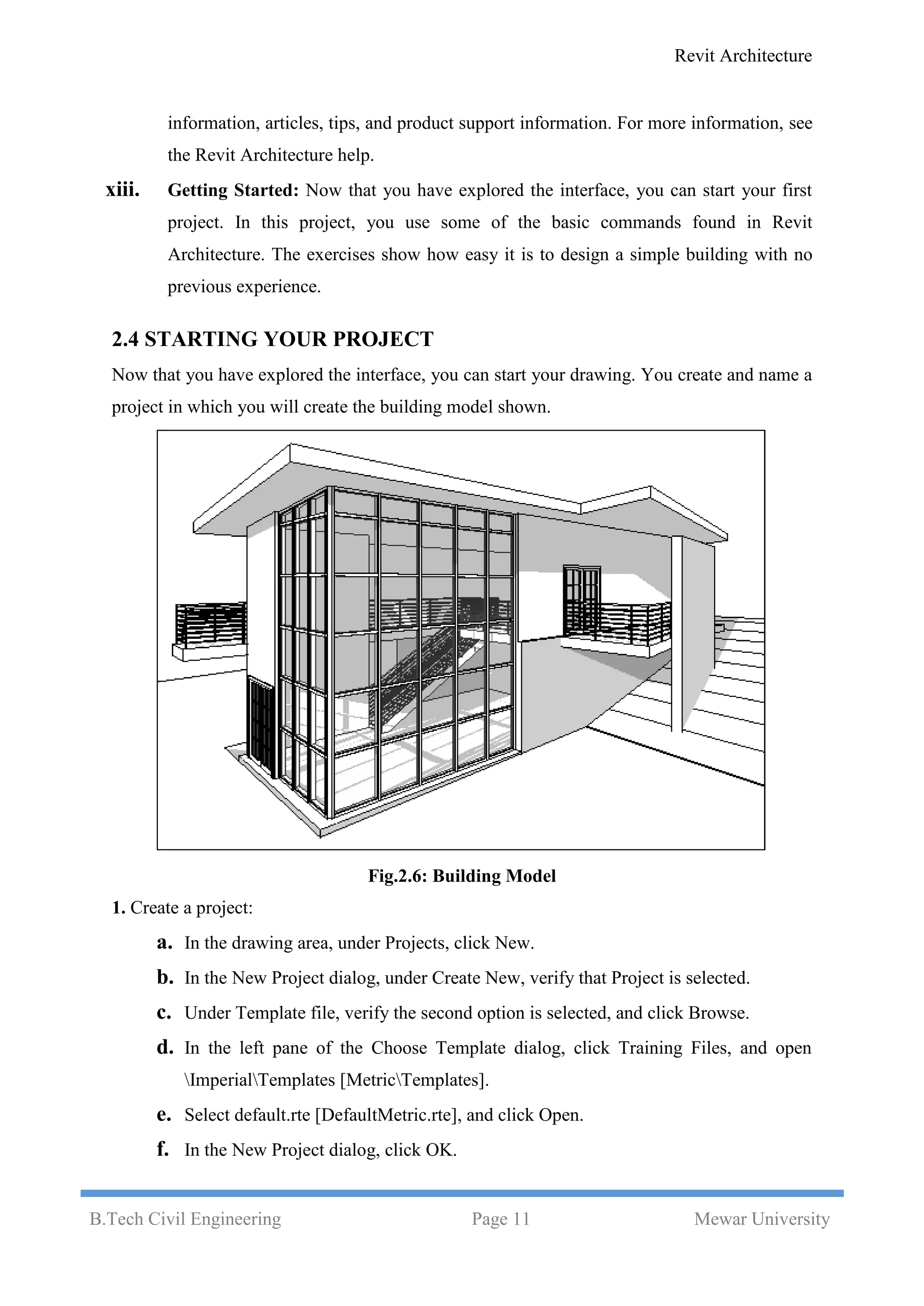 Revit Architecture
B.Tech Civil Engineering Page 11 Mewar University
information, articles, tips, and product support information. For more information, see
the Revit Architecture help.
xiii. Getting Started: Now that you have explored the interface, you can start your first
project. In this project, you use some of the basic commands found in Revit
Architecture. The exercises show how easy it is to design a simple building with no
previous experience.
2.4 STARTING YOUR PROJECT
Now that you have explored the interface, you can start your drawing. You create and name a
project in which you will create the building model shown.
Fig.2.6: Building Model
1. Create a project:
a. In the drawing area, under Projects, click New.
b. In the New Project dialog, under Create New, verify that Project is selected.
c. Under Template file, verify the second option is selected, and click Browse.
d. In the left pane of the Choose Template dialog, click Training Files, and open
ImperialTemplates [MetricTemplates].
e. Select default.rte [DefaultMetric.rte], and click Open.
f. In the New Project dialog, click OK.
 