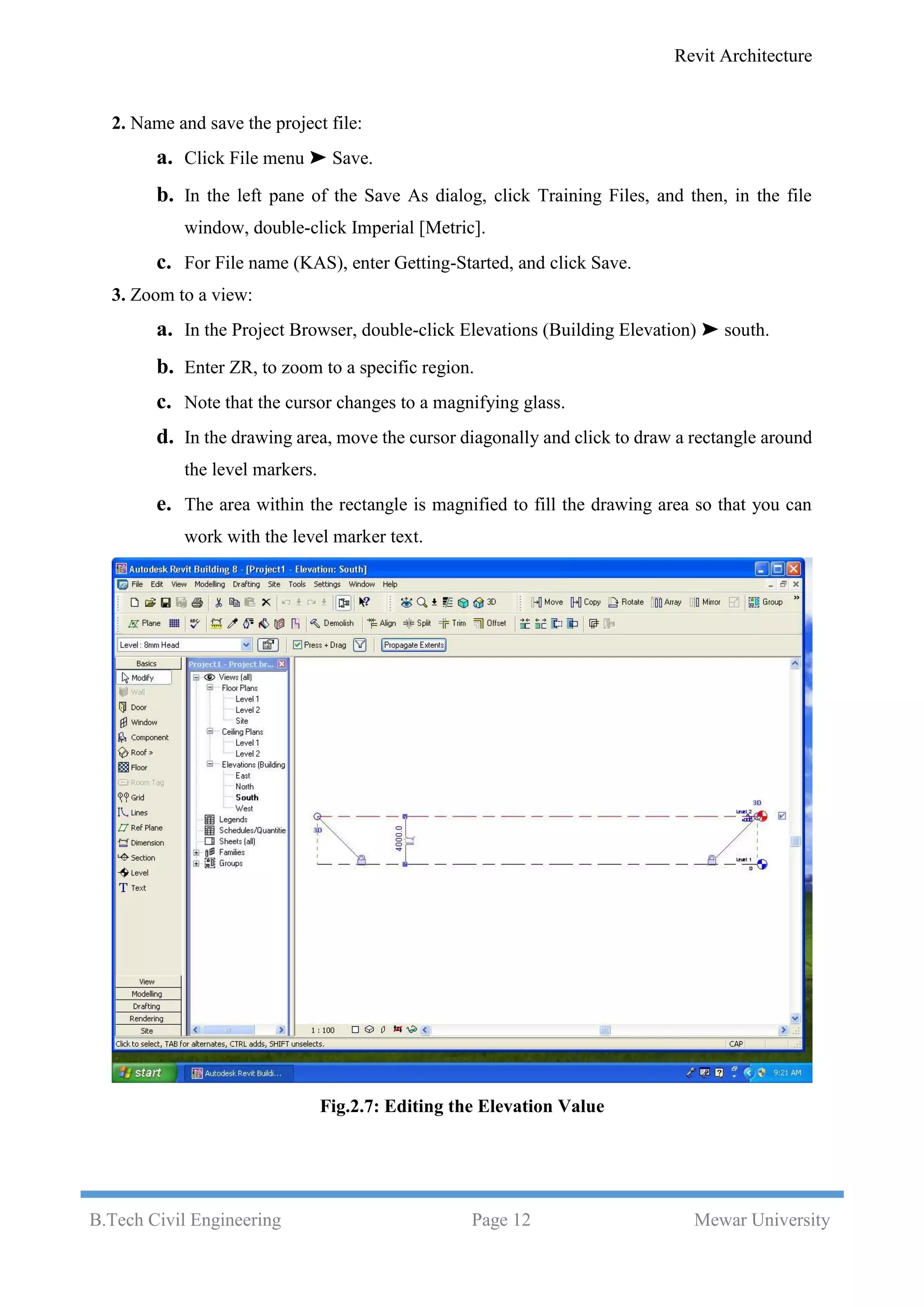 Revit Architecture
B.Tech Civil Engineering Page 12 Mewar University
2. Name and save the project file:
a. Click File menu ➤ Save.
b. In the left pane of the Save As dialog, click Training Files, and then, in the file
window, double-click Imperial [Metric].
c. For File name (KAS), enter Getting-Started, and click Save.
3. Zoom to a view:
a. In the Project Browser, double-click Elevations (Building Elevation) ➤ south.
b. Enter ZR, to zoom to a specific region.
c. Note that the cursor changes to a magnifying glass.
d. In the drawing area, move the cursor diagonally and click to draw a rectangle around
the level markers.
e. The area within the rectangle is magnified to fill the drawing area so that you can
work with the level marker text.
Fig.2.7: Editing the Elevation Value
 