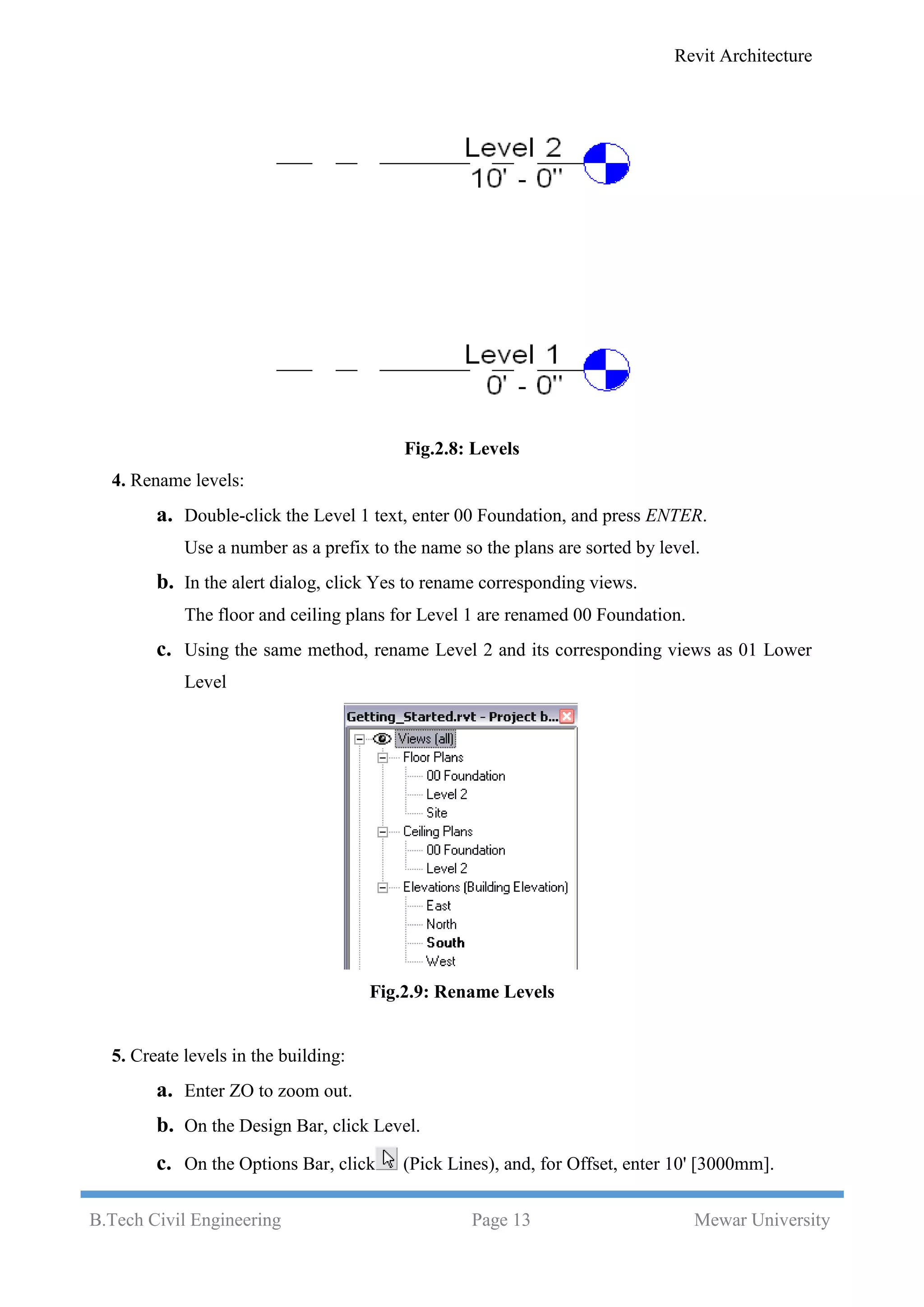 Revit Architecture
B.Tech Civil Engineering Page 13 Mewar University
Fig.2.8: Levels
4. Rename levels:
a. Double-click the Level 1 text, enter 00 Foundation, and press ENTER.
Use a number as a prefix to the name so the plans are sorted by level.
b. In the alert dialog, click Yes to rename corresponding views.
The floor and ceiling plans for Level 1 are renamed 00 Foundation.
c. Using the same method, rename Level 2 and its corresponding views as 01 Lower
Level
Fig.2.9: Rename Levels
5. Create levels in the building:
a. Enter ZO to zoom out.
b. On the Design Bar, click Level.
c. On the Options Bar, click (Pick Lines), and, for Offset, enter 10' [3000mm].
 