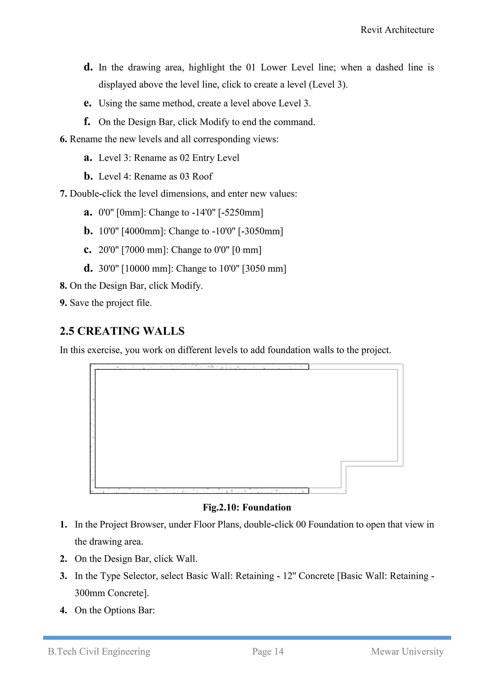 Revit Architecture
B.Tech Civil Engineering Page 14 Mewar University
d. In the drawing area, highlight the 01 Lower Level line; when a dashed line is
displayed above the level line, click to create a level (Level 3).
e. Using the same method, create a level above Level 3.
f. On the Design Bar, click Modify to end the command.
6. Rename the new levels and all corresponding views:
a. Level 3: Rename as 02 Entry Level
b. Level 4: Rename as 03 Roof
7. Double-click the level dimensions, and enter new values:
a. 0'0'' [0mm]: Change to -14'0'' [-5250mm]
b. 10'0'' [4000mm]: Change to -10'0'' [-3050mm]
c. 20'0'' [7000 mm]: Change to 0'0'' [0 mm]
d. 30'0'' [10000 mm]: Change to 10'0'' [3050 mm]
8. On the Design Bar, click Modify.
9. Save the project file.
2.5 CREATING WALLS
In this exercise, you work on different levels to add foundation walls to the project.
Fig.2.10: Foundation
1. In the Project Browser, under Floor Plans, double-click 00 Foundation to open that view in
the drawing area.
2. On the Design Bar, click Wall.
3. In the Type Selector, select Basic Wall: Retaining - 12'' Concrete [Basic Wall: Retaining -
300mm Concrete].
4. On the Options Bar:
 