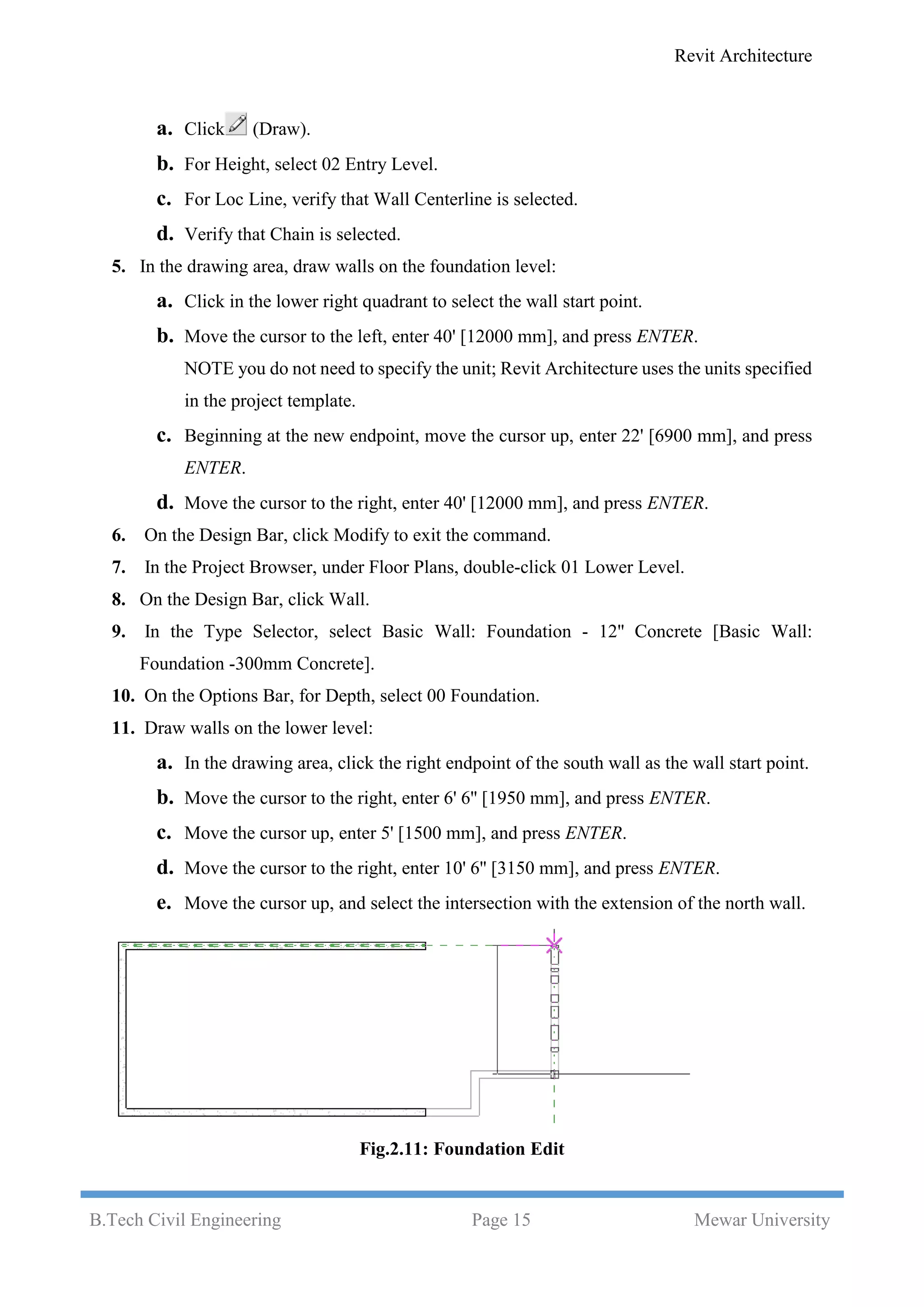 Revit Architecture
B.Tech Civil Engineering Page 15 Mewar University
a. Click (Draw).
b. For Height, select 02 Entry Level.
c. For Loc Line, verify that Wall Centerline is selected.
d. Verify that Chain is selected.
5. In the drawing area, draw walls on the foundation level:
a. Click in the lower right quadrant to select the wall start point.
b. Move the cursor to the left, enter 40' [12000 mm], and press ENTER.
NOTE you do not need to specify the unit; Revit Architecture uses the units specified
in the project template.
c. Beginning at the new endpoint, move the cursor up, enter 22' [6900 mm], and press
ENTER.
d. Move the cursor to the right, enter 40' [12000 mm], and press ENTER.
6. On the Design Bar, click Modify to exit the command.
7. In the Project Browser, under Floor Plans, double-click 01 Lower Level.
8. On the Design Bar, click Wall.
9. In the Type Selector, select Basic Wall: Foundation - 12'' Concrete [Basic Wall:
Foundation -300mm Concrete].
10. On the Options Bar, for Depth, select 00 Foundation.
11. Draw walls on the lower level:
a. In the drawing area, click the right endpoint of the south wall as the wall start point.
b. Move the cursor to the right, enter 6' 6'' [1950 mm], and press ENTER.
c. Move the cursor up, enter 5' [1500 mm], and press ENTER.
d. Move the cursor to the right, enter 10' 6'' [3150 mm], and press ENTER.
e. Move the cursor up, and select the intersection with the extension of the north wall.
Fig.2.11: Foundation Edit
 