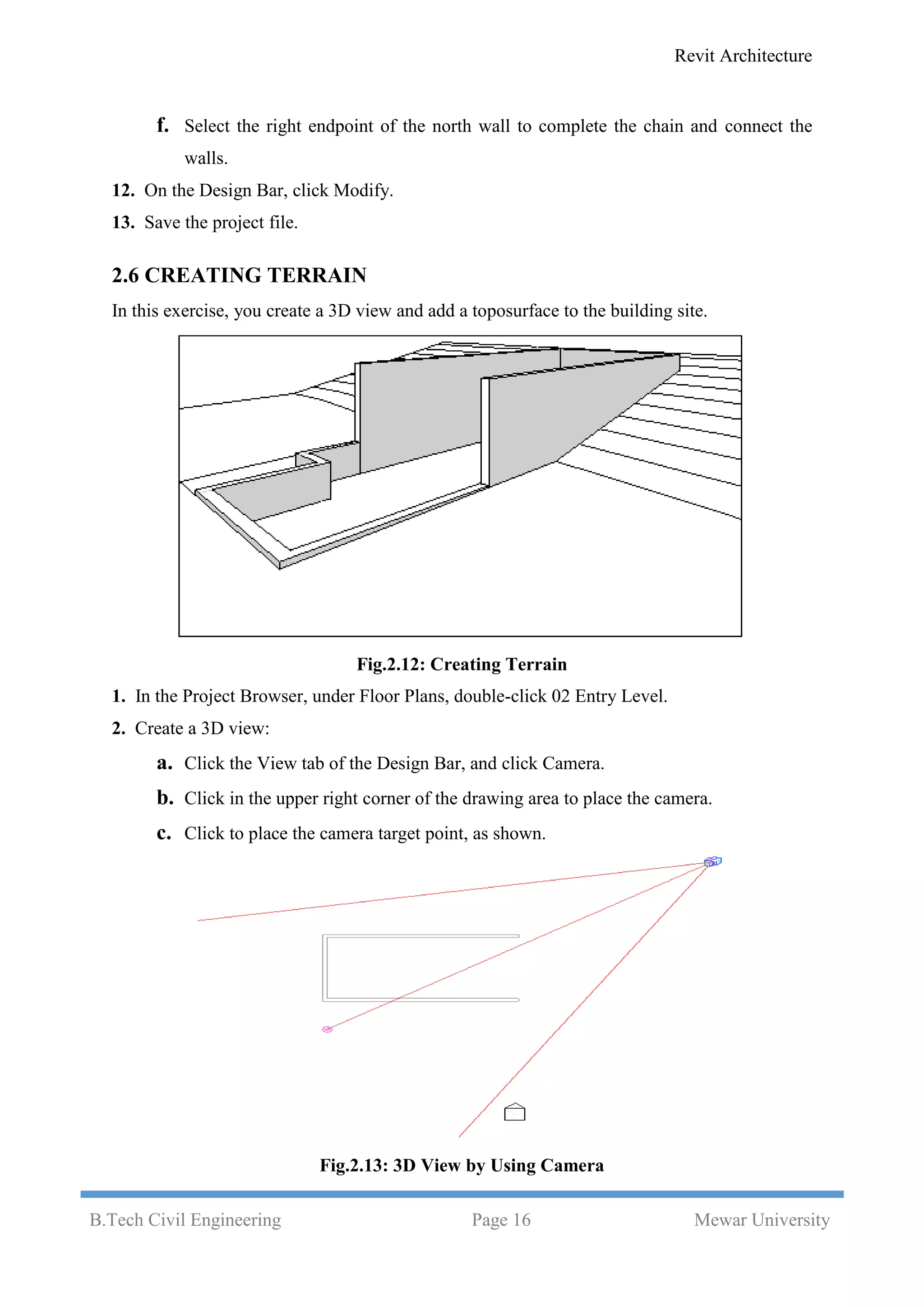 Revit Architecture
B.Tech Civil Engineering Page 16 Mewar University
f. Select the right endpoint of the north wall to complete the chain and connect the
walls.
12. On the Design Bar, click Modify.
13. Save the project file.
2.6 CREATING TERRAIN
In this exercise, you create a 3D view and add a toposurface to the building site.
Fig.2.12: Creating Terrain
1. In the Project Browser, under Floor Plans, double-click 02 Entry Level.
2. Create a 3D view:
a. Click the View tab of the Design Bar, and click Camera.
b. Click in the upper right corner of the drawing area to place the camera.
c. Click to place the camera target point, as shown.
Fig.2.13: 3D View by Using Camera
 