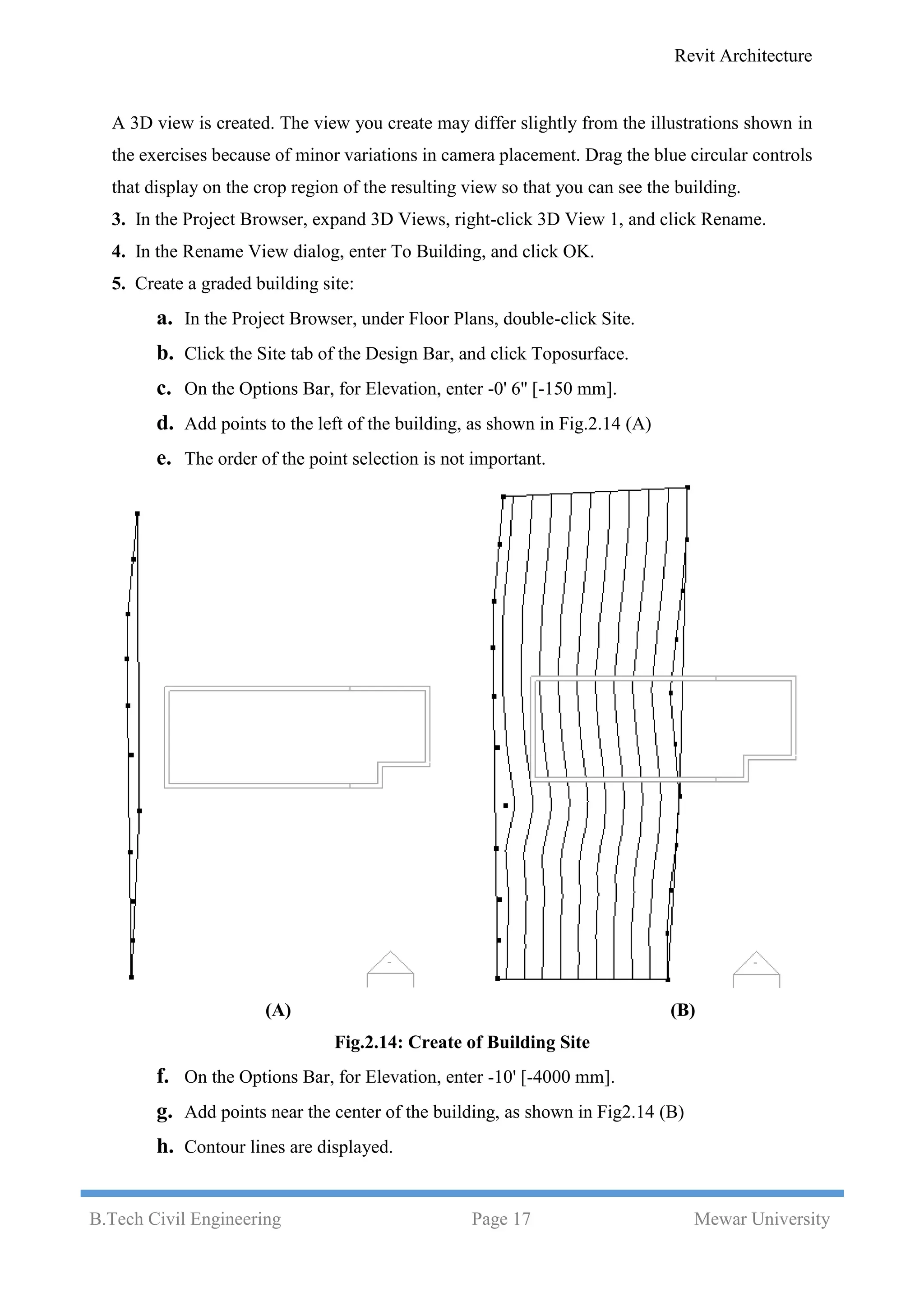 Revit Architecture
B.Tech Civil Engineering Page 17 Mewar University
A 3D view is created. The view you create may differ slightly from the illustrations shown in
the exercises because of minor variations in camera placement. Drag the blue circular controls
that display on the crop region of the resulting view so that you can see the building.
3. In the Project Browser, expand 3D Views, right-click 3D View 1, and click Rename.
4. In the Rename View dialog, enter To Building, and click OK.
5. Create a graded building site:
a. In the Project Browser, under Floor Plans, double-click Site.
b. Click the Site tab of the Design Bar, and click Toposurface.
c. On the Options Bar, for Elevation, enter -0' 6'' [-150 mm].
d. Add points to the left of the building, as shown in Fig.2.14 (A)
e. The order of the point selection is not important.
(A) (B)
Fig.2.14: Create of Building Site
f. On the Options Bar, for Elevation, enter -10' [-4000 mm].
g. Add points near the center of the building, as shown in Fig2.14 (B)
h. Contour lines are displayed.
 