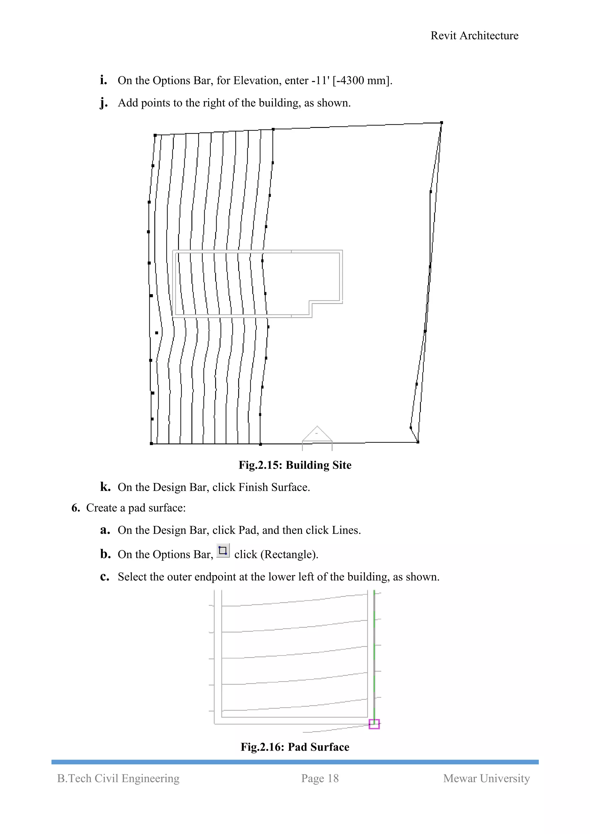 Revit Architecture
B.Tech Civil Engineering Page 18 Mewar University
i. On the Options Bar, for Elevation, enter -11' [-4300 mm].
j. Add points to the right of the building, as shown.
Fig.2.15: Building Site
k. On the Design Bar, click Finish Surface.
6. Create a pad surface:
a. On the Design Bar, click Pad, and then click Lines.
b. On the Options Bar, click (Rectangle).
c. Select the outer endpoint at the lower left of the building, as shown.
Fig.2.16: Pad Surface
 