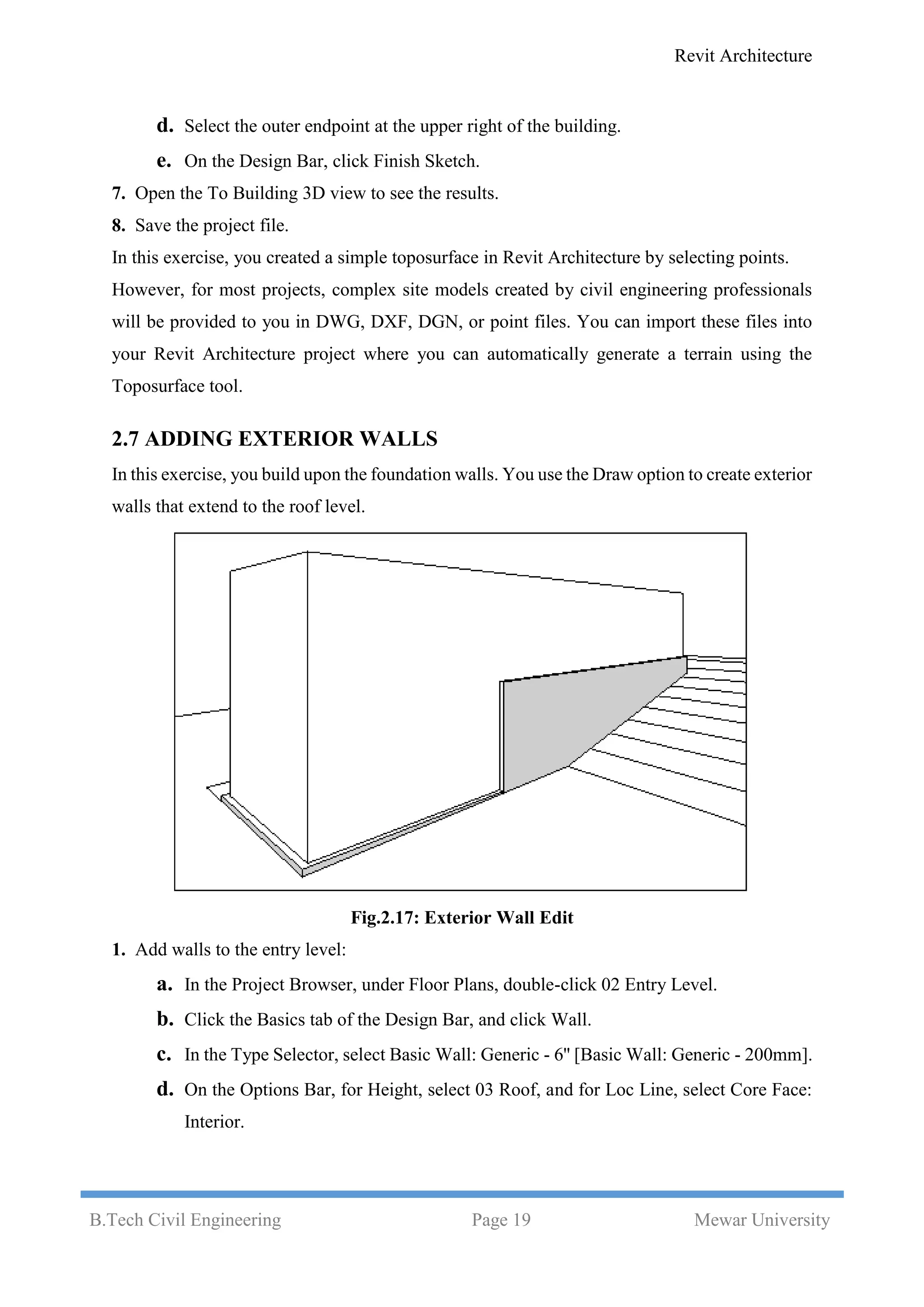 Revit Architecture
B.Tech Civil Engineering Page 19 Mewar University
d. Select the outer endpoint at the upper right of the building.
e. On the Design Bar, click Finish Sketch.
7. Open the To Building 3D view to see the results.
8. Save the project file.
In this exercise, you created a simple toposurface in Revit Architecture by selecting points.
However, for most projects, complex site models created by civil engineering professionals
will be provided to you in DWG, DXF, DGN, or point files. You can import these files into
your Revit Architecture project where you can automatically generate a terrain using the
Toposurface tool.
2.7 ADDING EXTERIOR WALLS
In this exercise, you build upon the foundation walls. You use the Draw option to create exterior
walls that extend to the roof level.
Fig.2.17: Exterior Wall Edit
1. Add walls to the entry level:
a. In the Project Browser, under Floor Plans, double-click 02 Entry Level.
b. Click the Basics tab of the Design Bar, and click Wall.
c. In the Type Selector, select Basic Wall: Generic - 6'' [Basic Wall: Generic - 200mm].
d. On the Options Bar, for Height, select 03 Roof, and for Loc Line, select Core Face:
Interior.
 