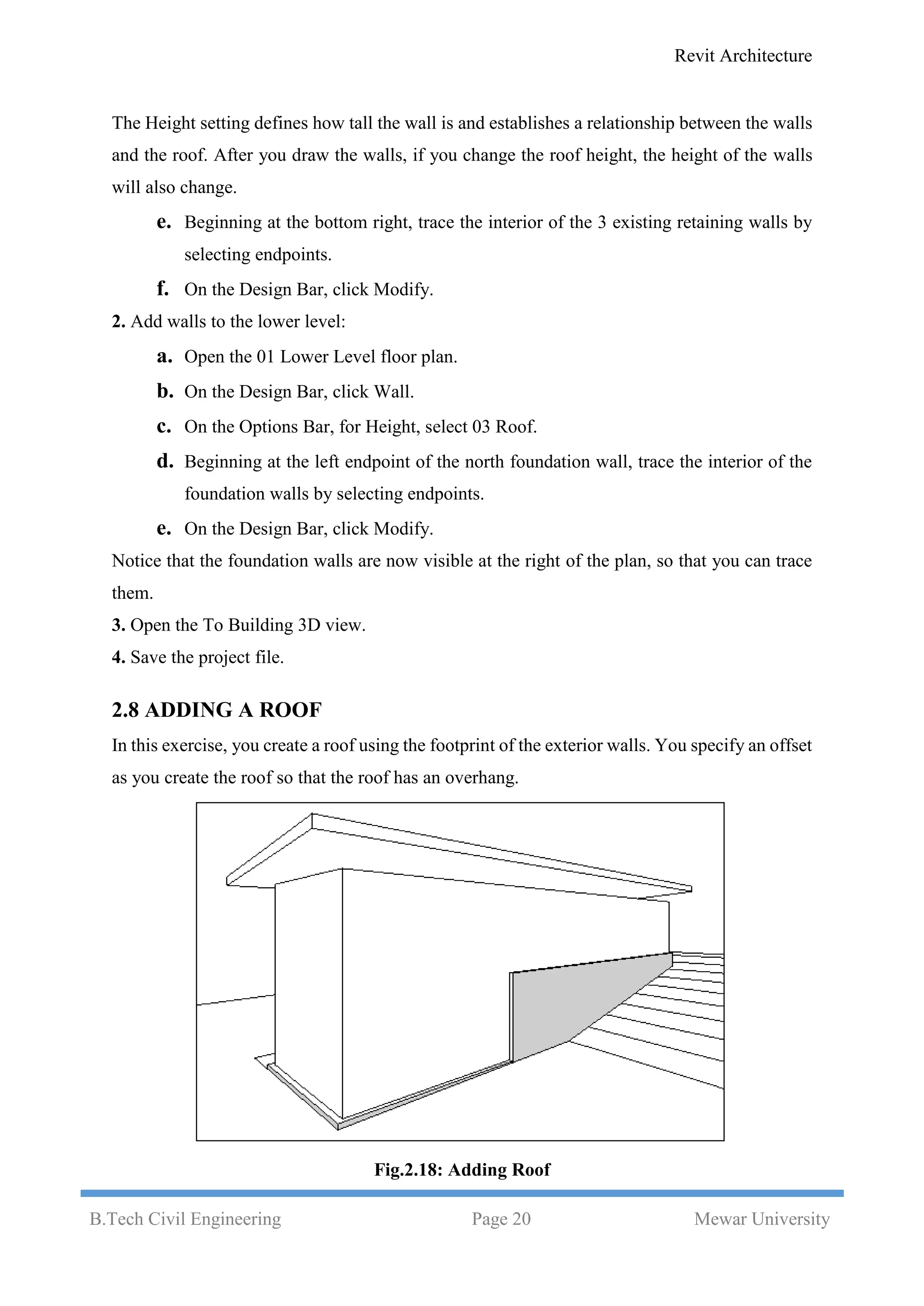 Revit Architecture
B.Tech Civil Engineering Page 20 Mewar University
The Height setting defines how tall the wall is and establishes a relationship between the walls
and the roof. After you draw the walls, if you change the roof height, the height of the walls
will also change.
e. Beginning at the bottom right, trace the interior of the 3 existing retaining walls by
selecting endpoints.
f. On the Design Bar, click Modify.
2. Add walls to the lower level:
a. Open the 01 Lower Level floor plan.
b. On the Design Bar, click Wall.
c. On the Options Bar, for Height, select 03 Roof.
d. Beginning at the left endpoint of the north foundation wall, trace the interior of the
foundation walls by selecting endpoints.
e. On the Design Bar, click Modify.
Notice that the foundation walls are now visible at the right of the plan, so that you can trace
them.
3. Open the To Building 3D view.
4. Save the project file.
2.8 ADDING A ROOF
In this exercise, you create a roof using the footprint of the exterior walls. You specify an offset
as you create the roof so that the roof has an overhang.
Fig.2.18: Adding Roof
 