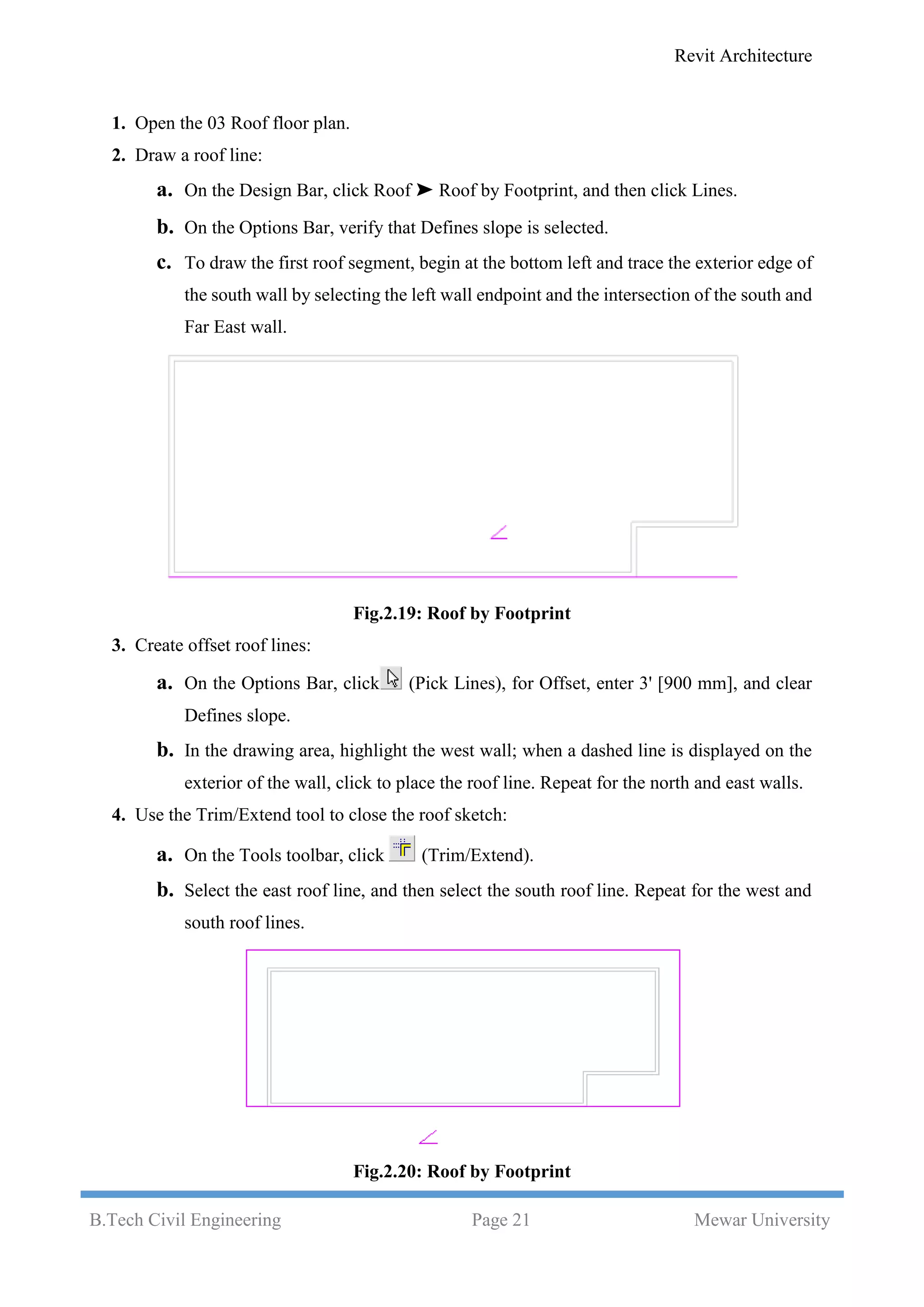 Revit Architecture
B.Tech Civil Engineering Page 21 Mewar University
1. Open the 03 Roof floor plan.
2. Draw a roof line:
a. On the Design Bar, click Roof ➤ Roof by Footprint, and then click Lines.
b. On the Options Bar, verify that Defines slope is selected.
c. To draw the first roof segment, begin at the bottom left and trace the exterior edge of
the south wall by selecting the left wall endpoint and the intersection of the south and
Far East wall.
Fig.2.19: Roof by Footprint
3. Create offset roof lines:
a. On the Options Bar, click (Pick Lines), for Offset, enter 3' [900 mm], and clear
Defines slope.
b. In the drawing area, highlight the west wall; when a dashed line is displayed on the
exterior of the wall, click to place the roof line. Repeat for the north and east walls.
4. Use the Trim/Extend tool to close the roof sketch:
a. On the Tools toolbar, click (Trim/Extend).
b. Select the east roof line, and then select the south roof line. Repeat for the west and
south roof lines.
Fig.2.20: Roof by Footprint
 