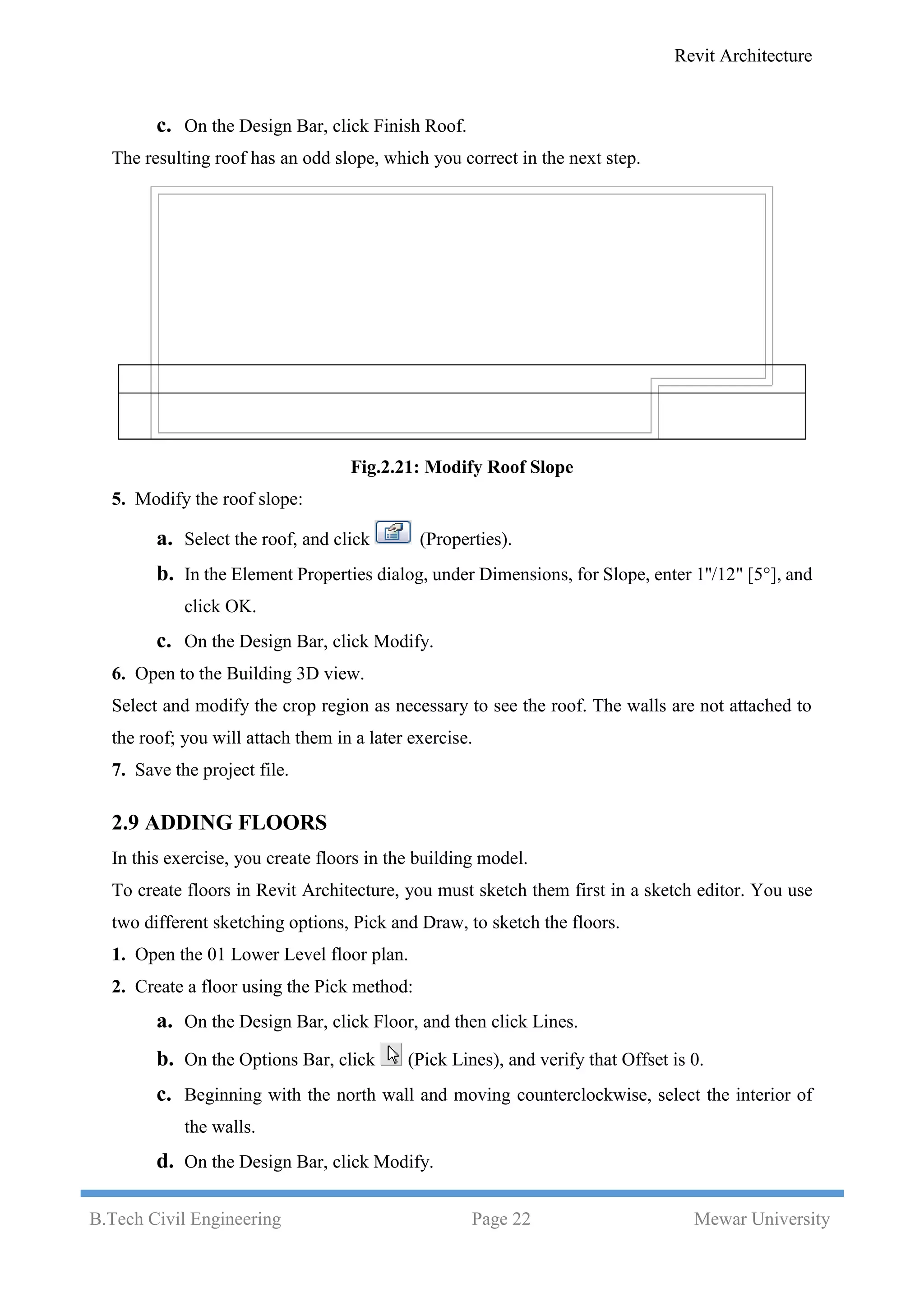 Revit Architecture
B.Tech Civil Engineering Page 22 Mewar University
c. On the Design Bar, click Finish Roof.
The resulting roof has an odd slope, which you correct in the next step.
Fig.2.21: Modify Roof Slope
5. Modify the roof slope:
a. Select the roof, and click (Properties).
b. In the Element Properties dialog, under Dimensions, for Slope, enter 1''/12" [5°], and
click OK.
c. On the Design Bar, click Modify.
6. Open to the Building 3D view.
Select and modify the crop region as necessary to see the roof. The walls are not attached to
the roof; you will attach them in a later exercise.
7. Save the project file.
2.9 ADDING FLOORS
In this exercise, you create floors in the building model.
To create floors in Revit Architecture, you must sketch them first in a sketch editor. You use
two different sketching options, Pick and Draw, to sketch the floors.
1. Open the 01 Lower Level floor plan.
2. Create a floor using the Pick method:
a. On the Design Bar, click Floor, and then click Lines.
b. On the Options Bar, click (Pick Lines), and verify that Offset is 0.
c. Beginning with the north wall and moving counterclockwise, select the interior of
the walls.
d. On the Design Bar, click Modify.
 