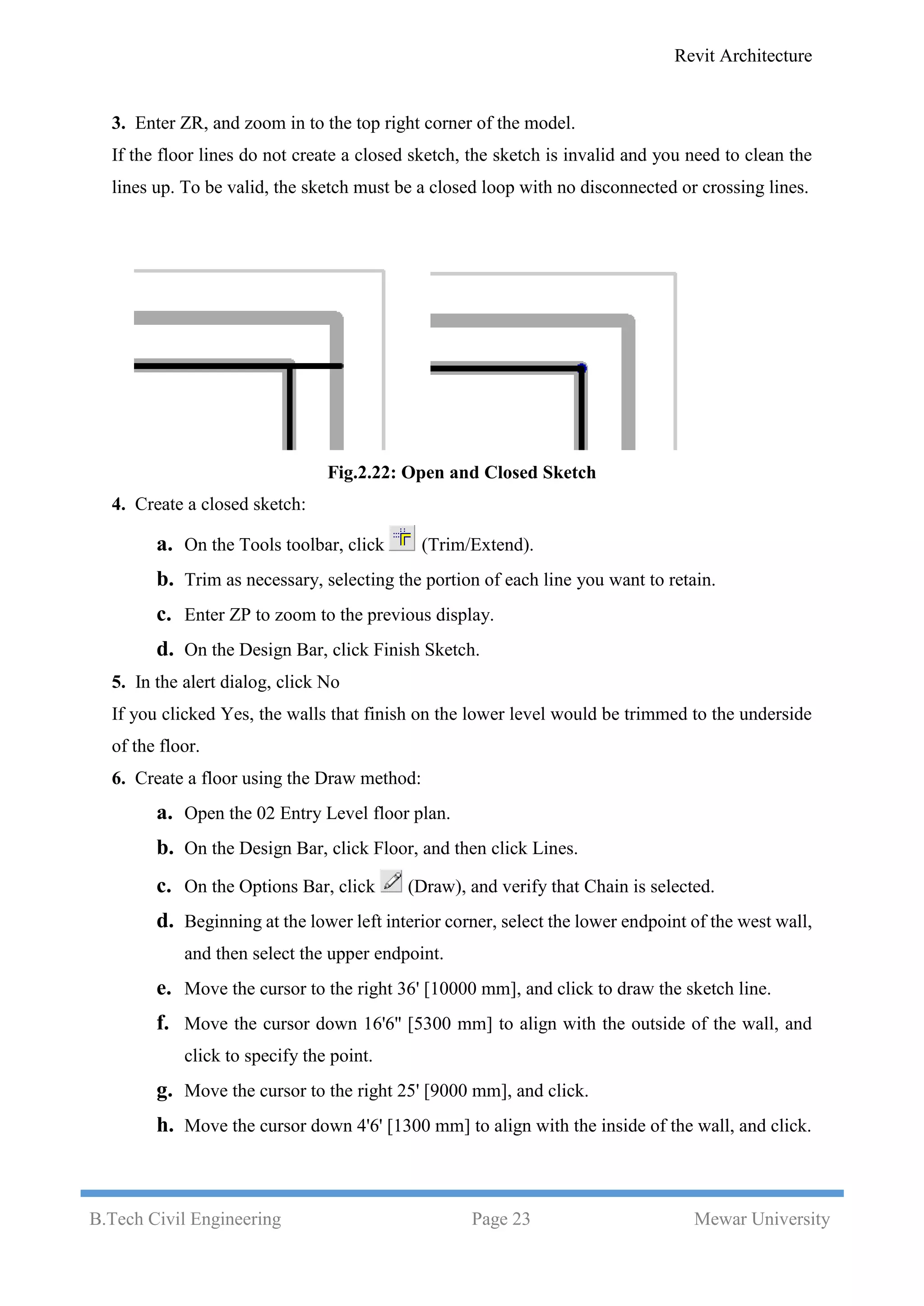 Revit Architecture
B.Tech Civil Engineering Page 23 Mewar University
3. Enter ZR, and zoom in to the top right corner of the model.
If the floor lines do not create a closed sketch, the sketch is invalid and you need to clean the
lines up. To be valid, the sketch must be a closed loop with no disconnected or crossing lines.
Fig.2.22: Open and Closed Sketch
4. Create a closed sketch:
a. On the Tools toolbar, click (Trim/Extend).
b. Trim as necessary, selecting the portion of each line you want to retain.
c. Enter ZP to zoom to the previous display.
d. On the Design Bar, click Finish Sketch.
5. In the alert dialog, click No
If you clicked Yes, the walls that finish on the lower level would be trimmed to the underside
of the floor.
6. Create a floor using the Draw method:
a. Open the 02 Entry Level floor plan.
b. On the Design Bar, click Floor, and then click Lines.
c. On the Options Bar, click (Draw), and verify that Chain is selected.
d. Beginning at the lower left interior corner, select the lower endpoint of the west wall,
and then select the upper endpoint.
e. Move the cursor to the right 36' [10000 mm], and click to draw the sketch line.
f. Move the cursor down 16'6'' [5300 mm] to align with the outside of the wall, and
click to specify the point.
g. Move the cursor to the right 25' [9000 mm], and click.
h. Move the cursor down 4'6' [1300 mm] to align with the inside of the wall, and click.
 
