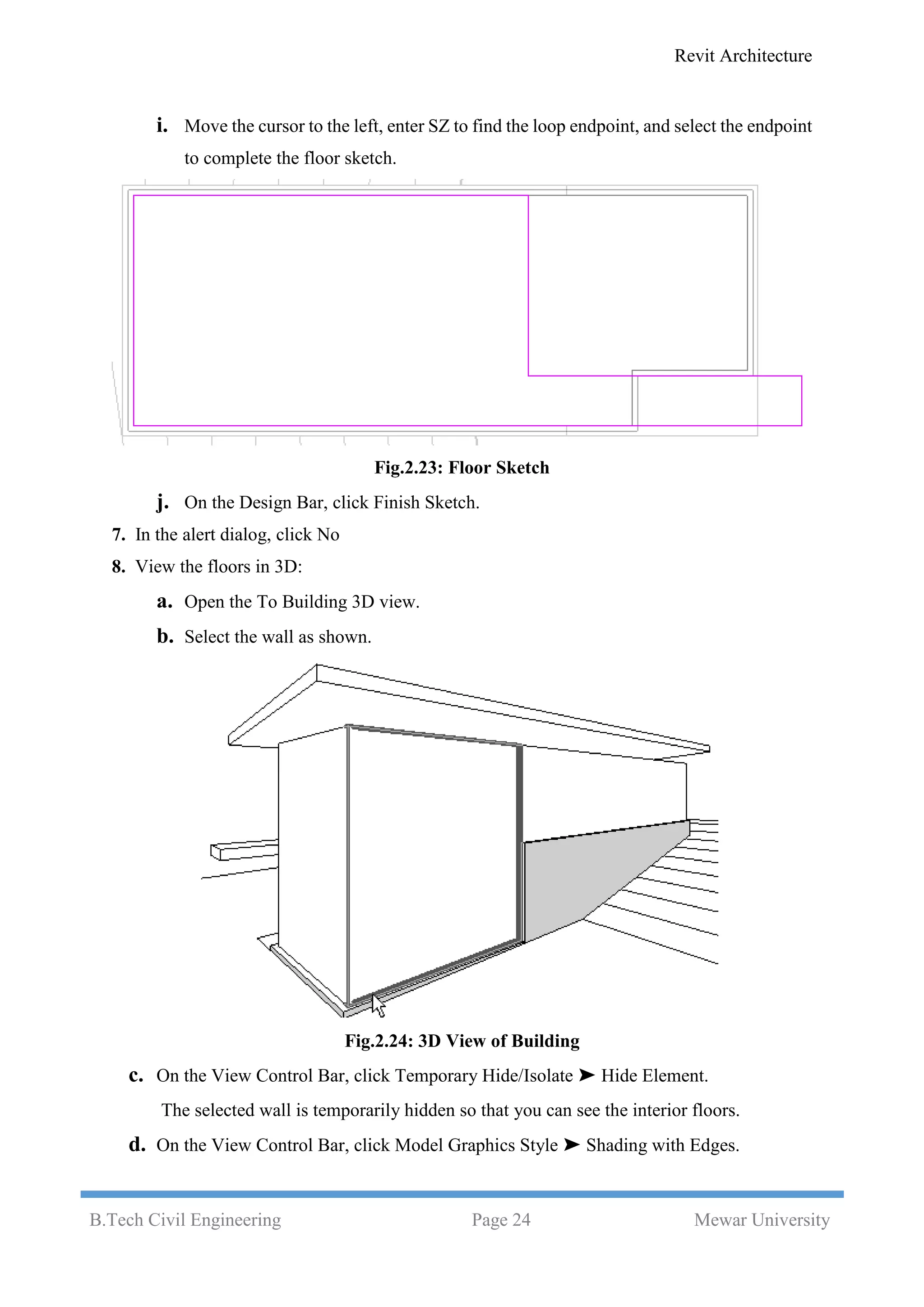 Revit Architecture
B.Tech Civil Engineering Page 24 Mewar University
i. Move the cursor to the left, enter SZ to find the loop endpoint, and select the endpoint
to complete the floor sketch.
Fig.2.23: Floor Sketch
j. On the Design Bar, click Finish Sketch.
7. In the alert dialog, click No
8. View the floors in 3D:
a. Open the To Building 3D view.
b. Select the wall as shown.
Fig.2.24: 3D View of Building
c. On the View Control Bar, click Temporary Hide/Isolate ➤ Hide Element.
The selected wall is temporarily hidden so that you can see the interior floors.
d. On the View Control Bar, click Model Graphics Style ➤ Shading with Edges.
 