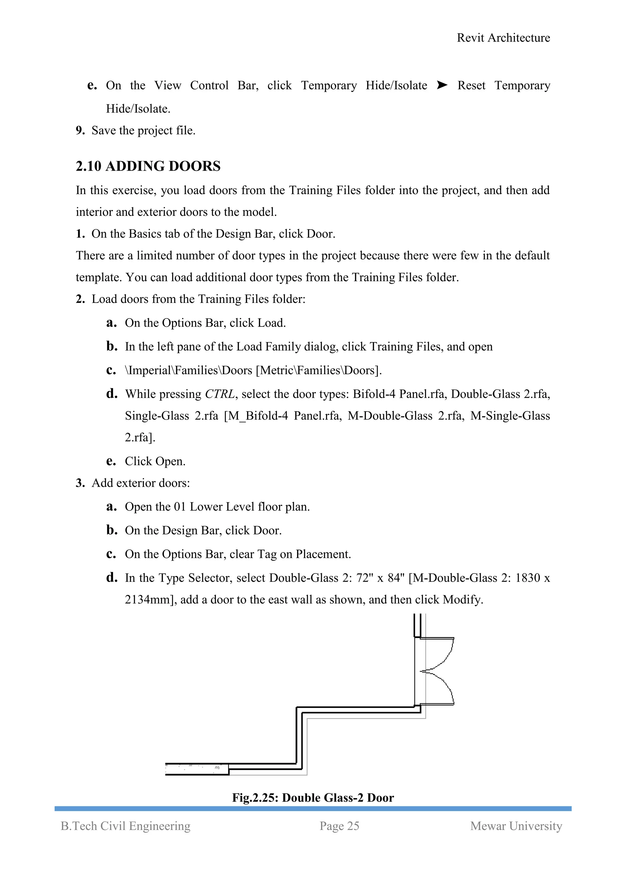 Revit Architecture
B.Tech Civil Engineering Page 25 Mewar University
e. On the View Control Bar, click Temporary Hide/Isolate ➤ Reset Temporary
Hide/Isolate.
9. Save the project file.
2.10 ADDING DOORS
In this exercise, you load doors from the Training Files folder into the project, and then add
interior and exterior doors to the model.
1. On the Basics tab of the Design Bar, click Door.
There are a limited number of door types in the project because there were few in the default
template. You can load additional door types from the Training Files folder.
2. Load doors from the Training Files folder:
a. On the Options Bar, click Load.
b. In the left pane of the Load Family dialog, click Training Files, and open
c. ImperialFamiliesDoors [MetricFamiliesDoors].
d. While pressing CTRL, select the door types: Bifold-4 Panel.rfa, Double-Glass 2.rfa,
Single-Glass 2.rfa [M_Bifold-4 Panel.rfa, M-Double-Glass 2.rfa, M-Single-Glass
2.rfa].
e. Click Open.
3. Add exterior doors:
a. Open the 01 Lower Level floor plan.
b. On the Design Bar, click Door.
c. On the Options Bar, clear Tag on Placement.
d. In the Type Selector, select Double-Glass 2: 72'' x 84'' [M-Double-Glass 2: 1830 x
2134mm], add a door to the east wall as shown, and then click Modify.
Fig.2.25: Double Glass-2 Door
 