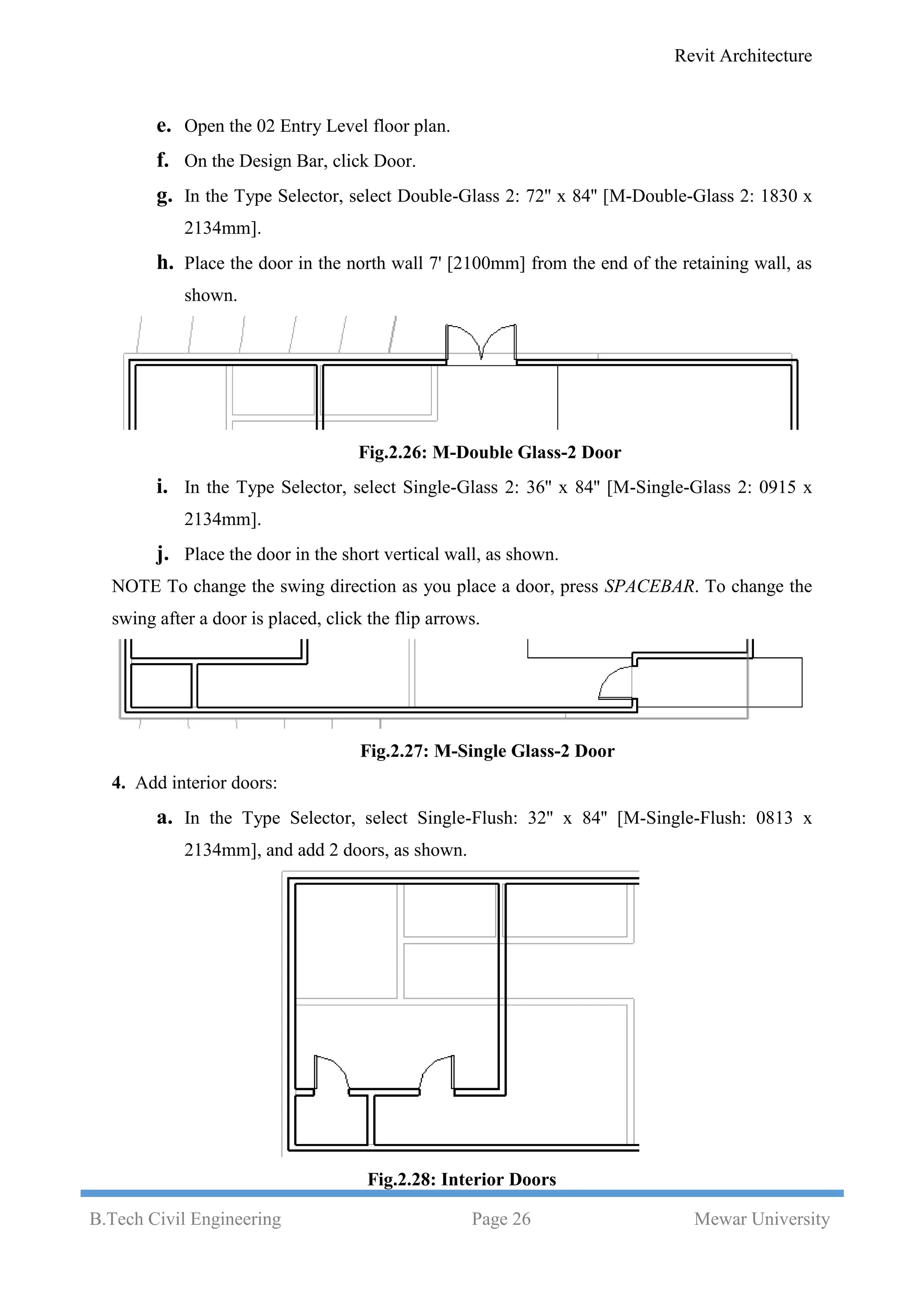 Revit Architecture
B.Tech Civil Engineering Page 26 Mewar University
e. Open the 02 Entry Level floor plan.
f. On the Design Bar, click Door.
g. In the Type Selector, select Double-Glass 2: 72'' x 84'' [M-Double-Glass 2: 1830 x
2134mm].
h. Place the door in the north wall 7' [2100mm] from the end of the retaining wall, as
shown.
Fig.2.26: M-Double Glass-2 Door
i. In the Type Selector, select Single-Glass 2: 36'' x 84'' [M-Single-Glass 2: 0915 x
2134mm].
j. Place the door in the short vertical wall, as shown.
NOTE To change the swing direction as you place a door, press SPACEBAR. To change the
swing after a door is placed, click the flip arrows.
Fig.2.27: M-Single Glass-2 Door
4. Add interior doors:
a. In the Type Selector, select Single-Flush: 32'' x 84'' [M-Single-Flush: 0813 x
2134mm], and add 2 doors, as shown.
Fig.2.28: Interior Doors
 