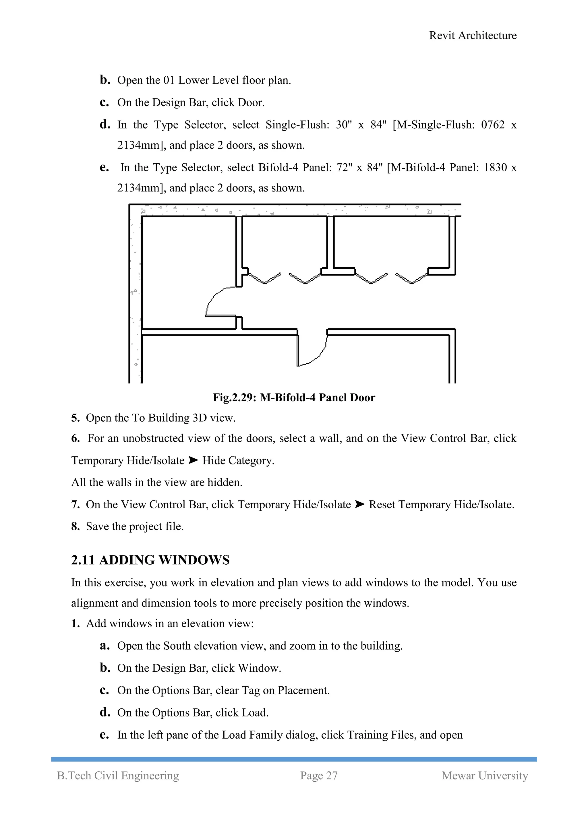 Revit Architecture
B.Tech Civil Engineering Page 27 Mewar University
b. Open the 01 Lower Level floor plan.
c. On the Design Bar, click Door.
d. In the Type Selector, select Single-Flush: 30'' x 84'' [M-Single-Flush: 0762 x
2134mm], and place 2 doors, as shown.
e. In the Type Selector, select Bifold-4 Panel: 72'' x 84'' [M-Bifold-4 Panel: 1830 x
2134mm], and place 2 doors, as shown.
Fig.2.29: M-Bifold-4 Panel Door
5. Open the To Building 3D view.
6. For an unobstructed view of the doors, select a wall, and on the View Control Bar, click
Temporary Hide/Isolate ➤ Hide Category.
All the walls in the view are hidden.
7. On the View Control Bar, click Temporary Hide/Isolate ➤ Reset Temporary Hide/Isolate.
8. Save the project file.
2.11 ADDING WINDOWS
In this exercise, you work in elevation and plan views to add windows to the model. You use
alignment and dimension tools to more precisely position the windows.
1. Add windows in an elevation view:
a. Open the South elevation view, and zoom in to the building.
b. On the Design Bar, click Window.
c. On the Options Bar, clear Tag on Placement.
d. On the Options Bar, click Load.
e. In the left pane of the Load Family dialog, click Training Files, and open
 