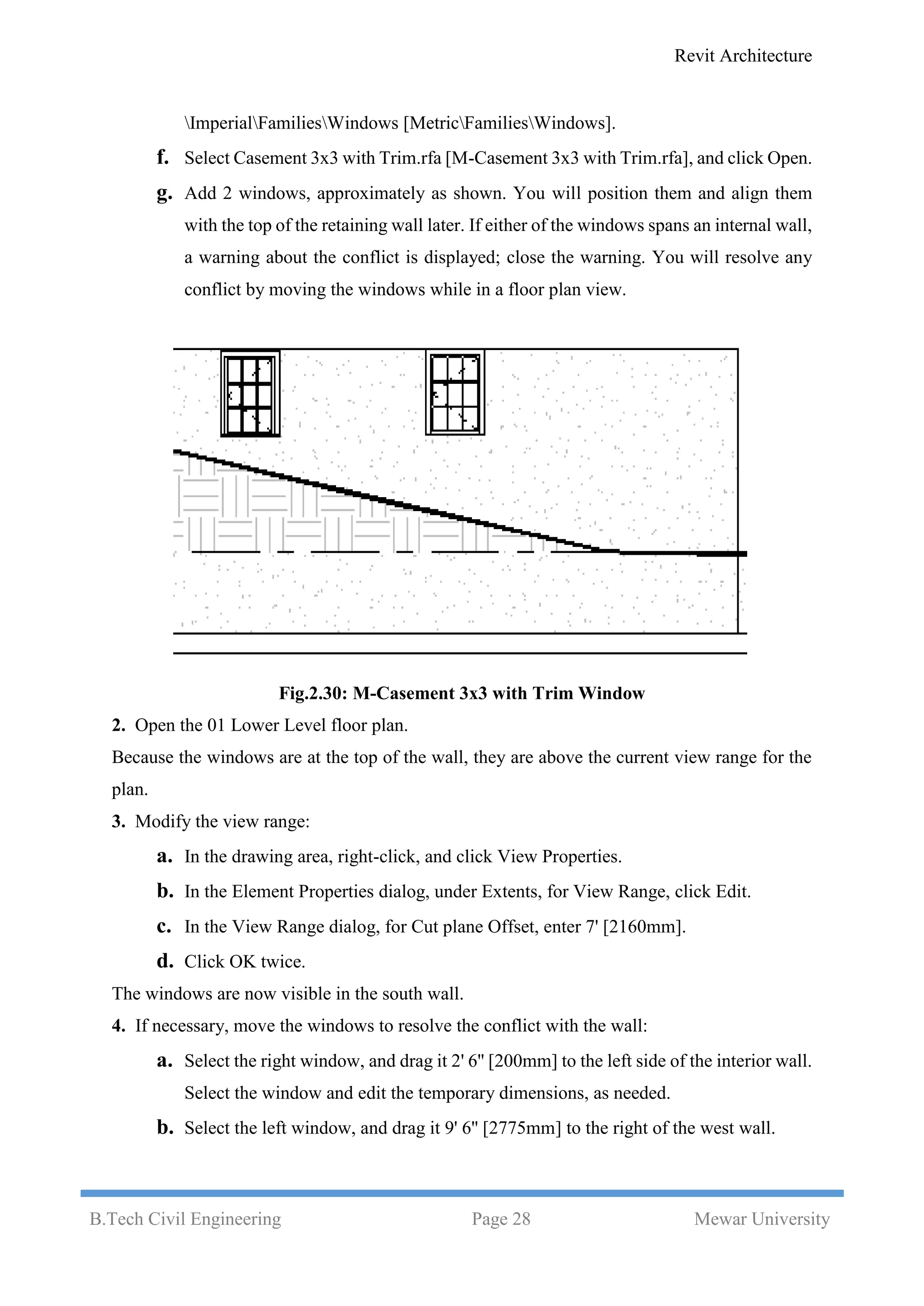 Revit Architecture
B.Tech Civil Engineering Page 28 Mewar University
ImperialFamiliesWindows [MetricFamiliesWindows].
f. Select Casement 3x3 with Trim.rfa [M-Casement 3x3 with Trim.rfa], and click Open.
g. Add 2 windows, approximately as shown. You will position them and align them
with the top of the retaining wall later. If either of the windows spans an internal wall,
a warning about the conflict is displayed; close the warning. You will resolve any
conflict by moving the windows while in a floor plan view.
Fig.2.30: M-Casement 3x3 with Trim Window
2. Open the 01 Lower Level floor plan.
Because the windows are at the top of the wall, they are above the current view range for the
plan.
3. Modify the view range:
a. In the drawing area, right-click, and click View Properties.
b. In the Element Properties dialog, under Extents, for View Range, click Edit.
c. In the View Range dialog, for Cut plane Offset, enter 7' [2160mm].
d. Click OK twice.
The windows are now visible in the south wall.
4. If necessary, move the windows to resolve the conflict with the wall:
a. Select the right window, and drag it 2' 6'' [200mm] to the left side of the interior wall.
Select the window and edit the temporary dimensions, as needed.
b. Select the left window, and drag it 9' 6'' [2775mm] to the right of the west wall.
 
