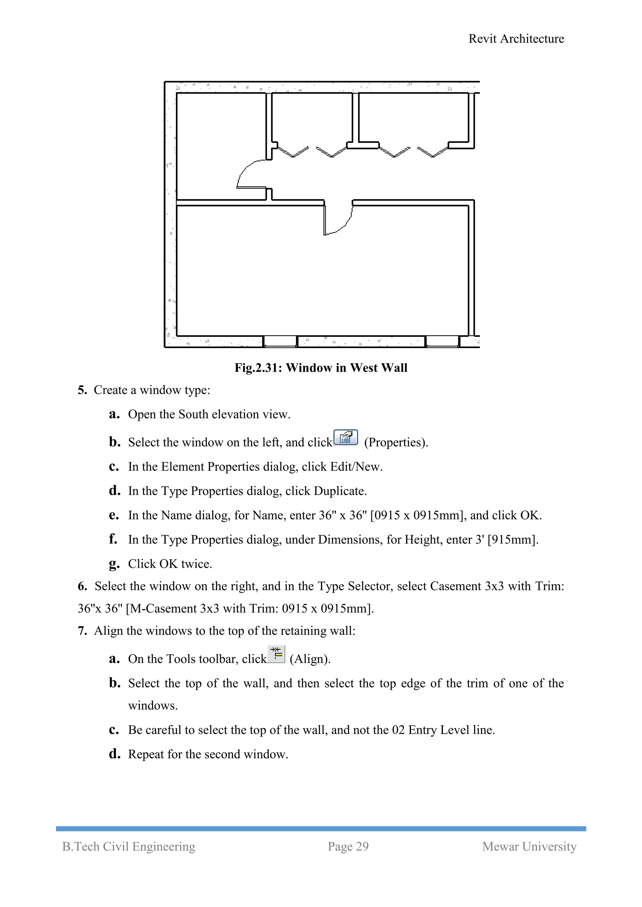 Revit Architecture
B.Tech Civil Engineering Page 29 Mewar University
Fig.2.31: Window in West Wall
5. Create a window type:
a. Open the South elevation view.
b. Select the window on the left, and click (Properties).
c. In the Element Properties dialog, click Edit/New.
d. In the Type Properties dialog, click Duplicate.
e. In the Name dialog, for Name, enter 36'' x 36'' [0915 x 0915mm], and click OK.
f. In the Type Properties dialog, under Dimensions, for Height, enter 3' [915mm].
g. Click OK twice.
6. Select the window on the right, and in the Type Selector, select Casement 3x3 with Trim:
36''x 36'' [M-Casement 3x3 with Trim: 0915 x 0915mm].
7. Align the windows to the top of the retaining wall:
a. On the Tools toolbar, click (Align).
b. Select the top of the wall, and then select the top edge of the trim of one of the
windows.
c. Be careful to select the top of the wall, and not the 02 Entry Level line.
d. Repeat for the second window.
 