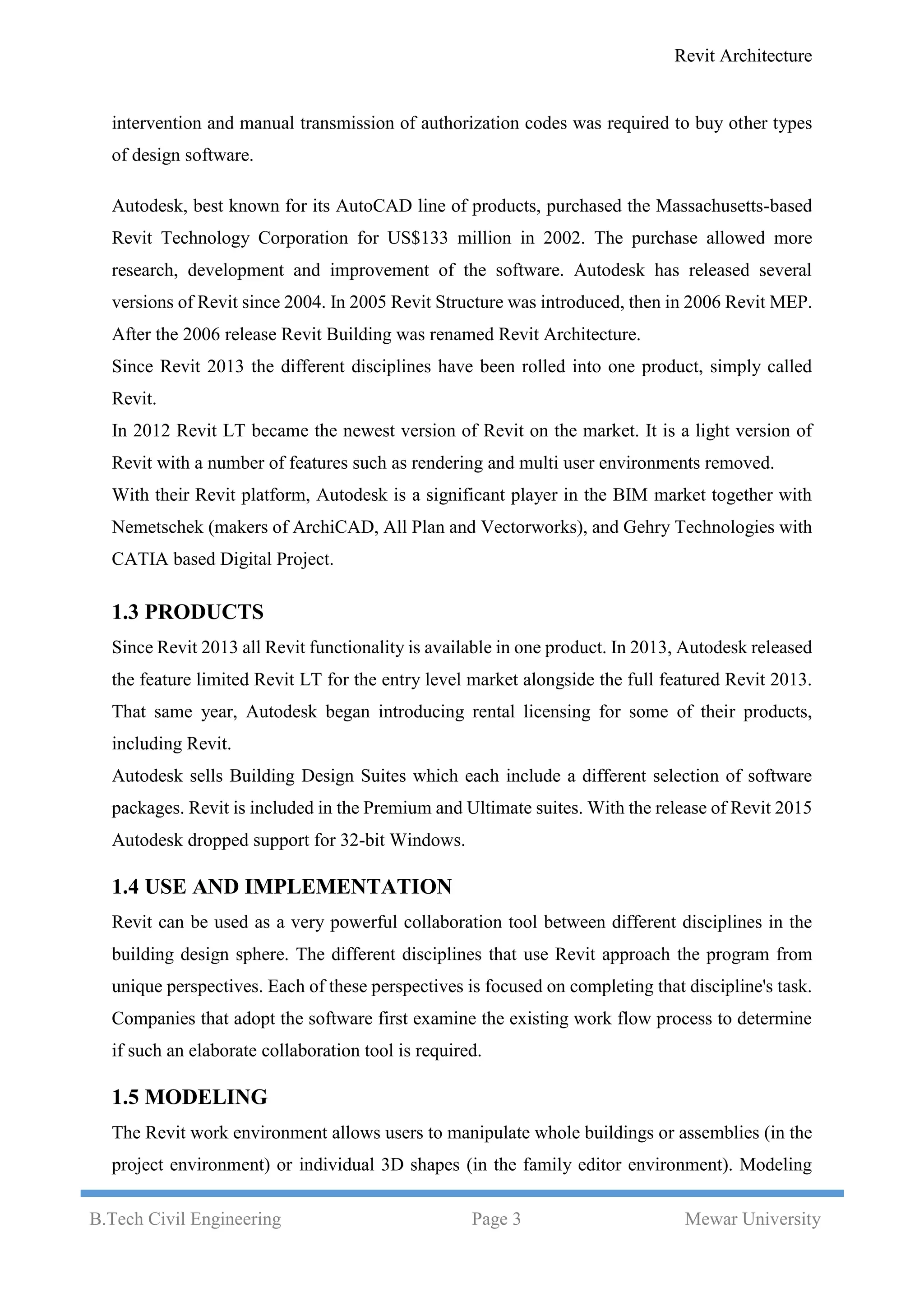 Revit Architecture
B.Tech Civil Engineering Page 3 Mewar University
intervention and manual transmission of authorization codes was required to buy other types
of design software.
Autodesk, best known for its AutoCAD line of products, purchased the Massachusetts-based
Revit Technology Corporation for US$133 million in 2002. The purchase allowed more
research, development and improvement of the software. Autodesk has released several
versions of Revit since 2004. In 2005 Revit Structure was introduced, then in 2006 Revit MEP.
After the 2006 release Revit Building was renamed Revit Architecture.
Since Revit 2013 the different disciplines have been rolled into one product, simply called
Revit.
In 2012 Revit LT became the newest version of Revit on the market. It is a light version of
Revit with a number of features such as rendering and multi user environments removed.
With their Revit platform, Autodesk is a significant player in the BIM market together with
Nemetschek (makers of ArchiCAD, All Plan and Vectorworks), and Gehry Technologies with
CATIA based Digital Project.
1.3 PRODUCTS
Since Revit 2013 all Revit functionality is available in one product. In 2013, Autodesk released
the feature limited Revit LT for the entry level market alongside the full featured Revit 2013.
That same year, Autodesk began introducing rental licensing for some of their products,
including Revit.
Autodesk sells Building Design Suites which each include a different selection of software
packages. Revit is included in the Premium and Ultimate suites. With the release of Revit 2015
Autodesk dropped support for 32-bit Windows.
1.4 USE AND IMPLEMENTATION
Revit can be used as a very powerful collaboration tool between different disciplines in the
building design sphere. The different disciplines that use Revit approach the program from
unique perspectives. Each of these perspectives is focused on completing that discipline's task.
Companies that adopt the software first examine the existing work flow process to determine
if such an elaborate collaboration tool is required.
1.5 MODELING
The Revit work environment allows users to manipulate whole buildings or assemblies (in the
project environment) or individual 3D shapes (in the family editor environment). Modeling
 