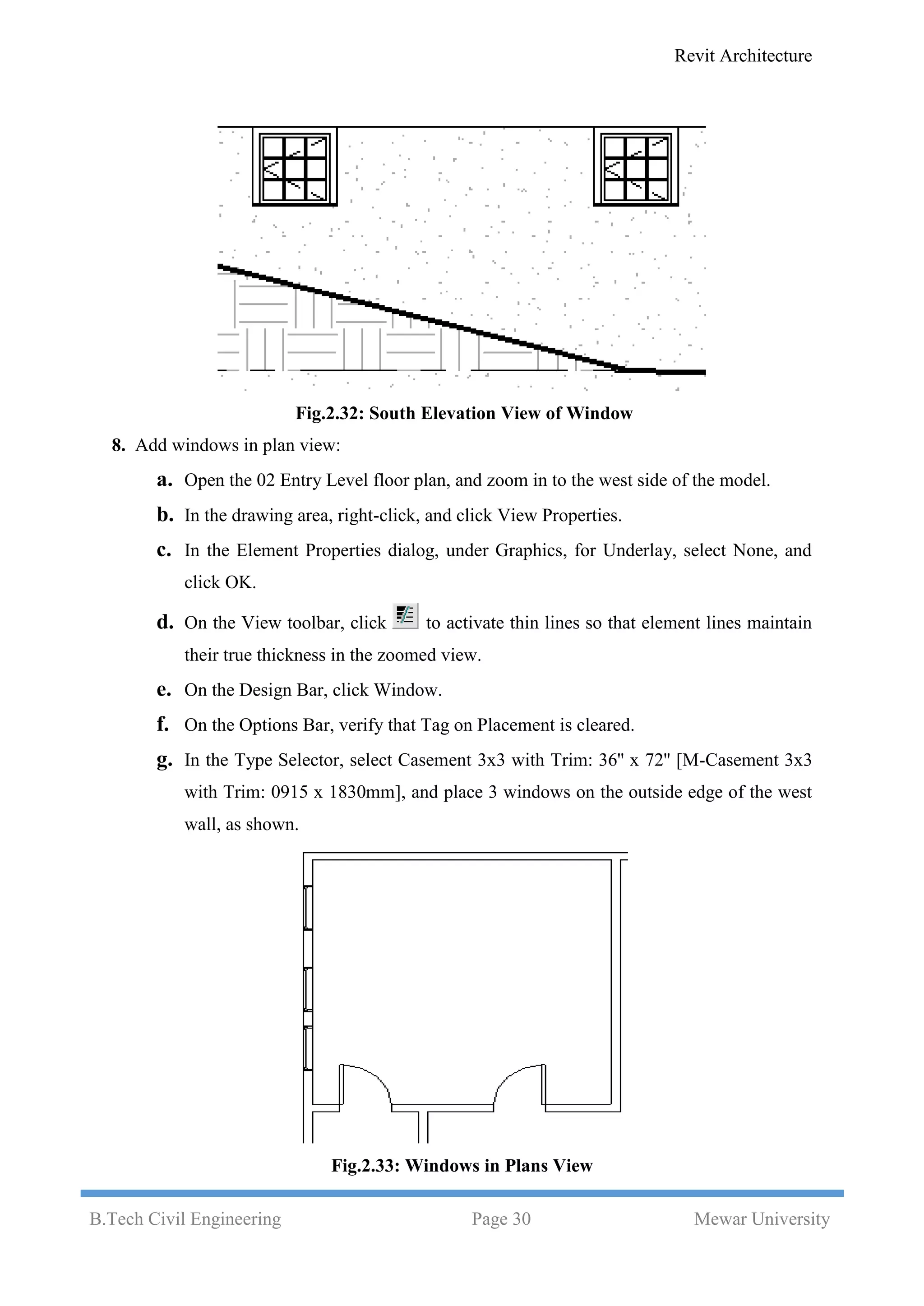 Revit Architecture
B.Tech Civil Engineering Page 30 Mewar University
Fig.2.32: South Elevation View of Window
8. Add windows in plan view:
a. Open the 02 Entry Level floor plan, and zoom in to the west side of the model.
b. In the drawing area, right-click, and click View Properties.
c. In the Element Properties dialog, under Graphics, for Underlay, select None, and
click OK.
d. On the View toolbar, click to activate thin lines so that element lines maintain
their true thickness in the zoomed view.
e. On the Design Bar, click Window.
f. On the Options Bar, verify that Tag on Placement is cleared.
g. In the Type Selector, select Casement 3x3 with Trim: 36'' x 72'' [M-Casement 3x3
with Trim: 0915 x 1830mm], and place 3 windows on the outside edge of the west
wall, as shown.
Fig.2.33: Windows in Plans View
 